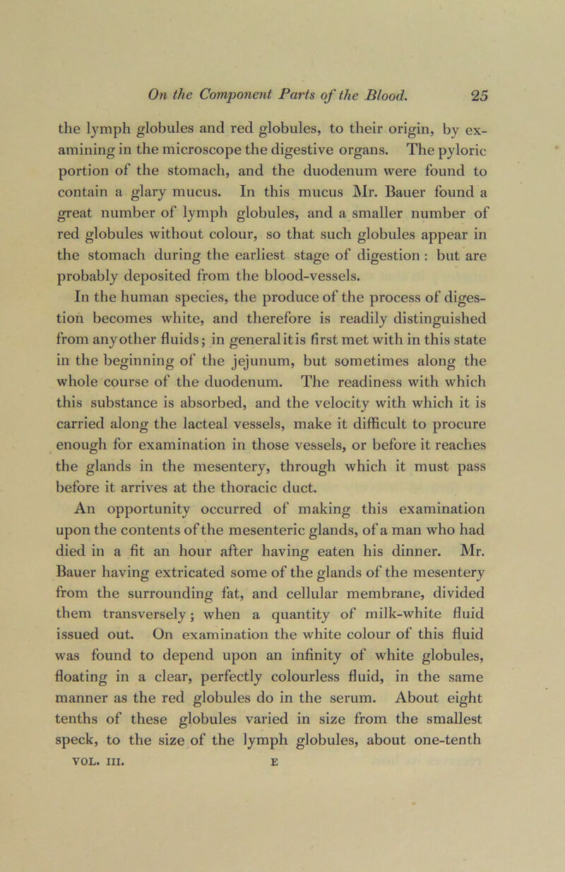 the lymph globules and red globules, to their origin, by ex- amining in the microscope the digestive organs. The pyloric portion of the stomach, and the duodenum were found to contain a glary mucus. In this mucus Mr. Bauer found a great number of lymph globules, and a smaller number of red globules without colour, so that such globules appear in the stomach during the earliest stage of digestion : but are probably deposited from the blood-vessels. In the human species, the produce of the process of diges- tion becomes white, and therefore is readily distinguished from any other fluids; in general it is first met with in this state in the beginning of the jejunum, but sometimes along the whole course of the duodenum. The readiness with which this substance is absorbed, and the velocity with which it is carried along the lacteal vessels, make it difficult to procure enough for examination in those vessels, or before it reaches the glands in the mesentery, through which it must pass before it arrives at the thoracic duct. An opportunity occurred of making this examination upon the contents of the mesenteric glands, of a man who had died in a fit an hour after having eaten his dinner. Mr. Bauer having extricated some of the glands of the mesentery from the surrounding fat, and cellular membrane, divided them transversely; when a quantity of milk-white fluid issued out. On examination the white colour of this fluid was found to depend upon an infinity of white globules, floating in a clear, perfectly colourless fluid, in the same manner as the red globules do in the serum. About eight tenths of these globules varied in size from the smallest speck, to the size of the lymph globules, about one-tenth VOL. III. E