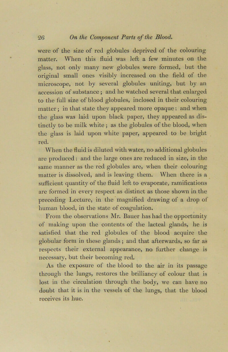 were of the size of red globules deprived of the colouring matter. When this fluid was left a few minutes on the glass, not only many new globules were formed, but the original small ones visibly increased on the field of the microscope, not by several globules uniting, but by an accession of substance ; and he watched several that enlarged to the full size of blood globules, inclosed in their colouring matter ; in that state they appeared more opaque : and when the glass was laid upon black paper, they appeared as dis- tinctly to be milk white; as the globules of the blood, when the glass is laid upon white paper, appeared to be bright red. When the fluid is diluted with water, no additional globules are produced: and the large ones are reduced in size, in the same manner as the red globules are, when their colouring matter is dissolved, and is leaving them. When there is a sufficient quantity of the fluid left to evaporate, ramifications are formed in every respect as distinct as those shown in the preceding Lecture, in the magnified drawing of a drop of human blood, in the state of coagulation. From the observations Mr. Bauer has had the opportunity of making upon the contents of the lacteal glands, he is satisfied that the red globules of the blood acquire the globular form in these glands; and that afterwards, so far as respects their external appearance, no further change is necessary, but their becoming red. As the exposure of the blood to the air in its passage through the lungs, restores the brilliancy of colour that is lost in the circulation through the body, we can have no doubt that it is in the vessels of the lungs, that the blood receives its hue.