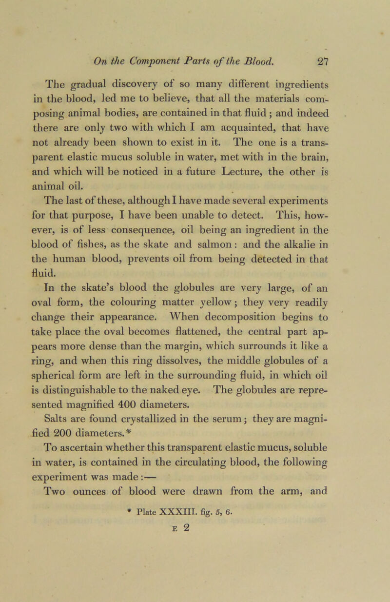 The gradual discovery of so many different ingredients in the blood, led me to believe, that all the materials com- posing animal bodies, are contained in that fluid ; and indeed there are only two with which I am acquainted, that have not already been shown to exist in it. The one is a trans- parent elastic mucus soluble in water, met with in the brain, and which will be noticed in a future Lecture, the other is animal oil. The last of these, although I have made several experiments for that purpose, I have been unable to detect. This, how- ever, is of less consequence, oil being an ingredient in the blood of fishes, as the skate and salmon : and the alkalie in the human blood, prevents oil from being detected in that fluid. In the skate’s blood the globules are very large, of an oval form, the colouring matter yellow; they very readily change their appearance. When decomposition begins to take place the oval becomes flattened, the central part ap- pears more dense than the margin, which surrounds it like a ring, and when this ring dissolves, the middle globules of a spherical form are left in the surrounding fluid, in which oil is distinguishable to the naked eye. The globules are repre- sented magnified 400 diameters. Salts are found crystallized in the serum ; they are magni- fied 200 diameters.* To ascertain whether this transparent elastic mucus, soluble in water, is contained in the circulating blood, the following experiment was made :— Two ounces of blood were drawn from the arm, and * Plate XXXIII. fig. 5, 6. E 2