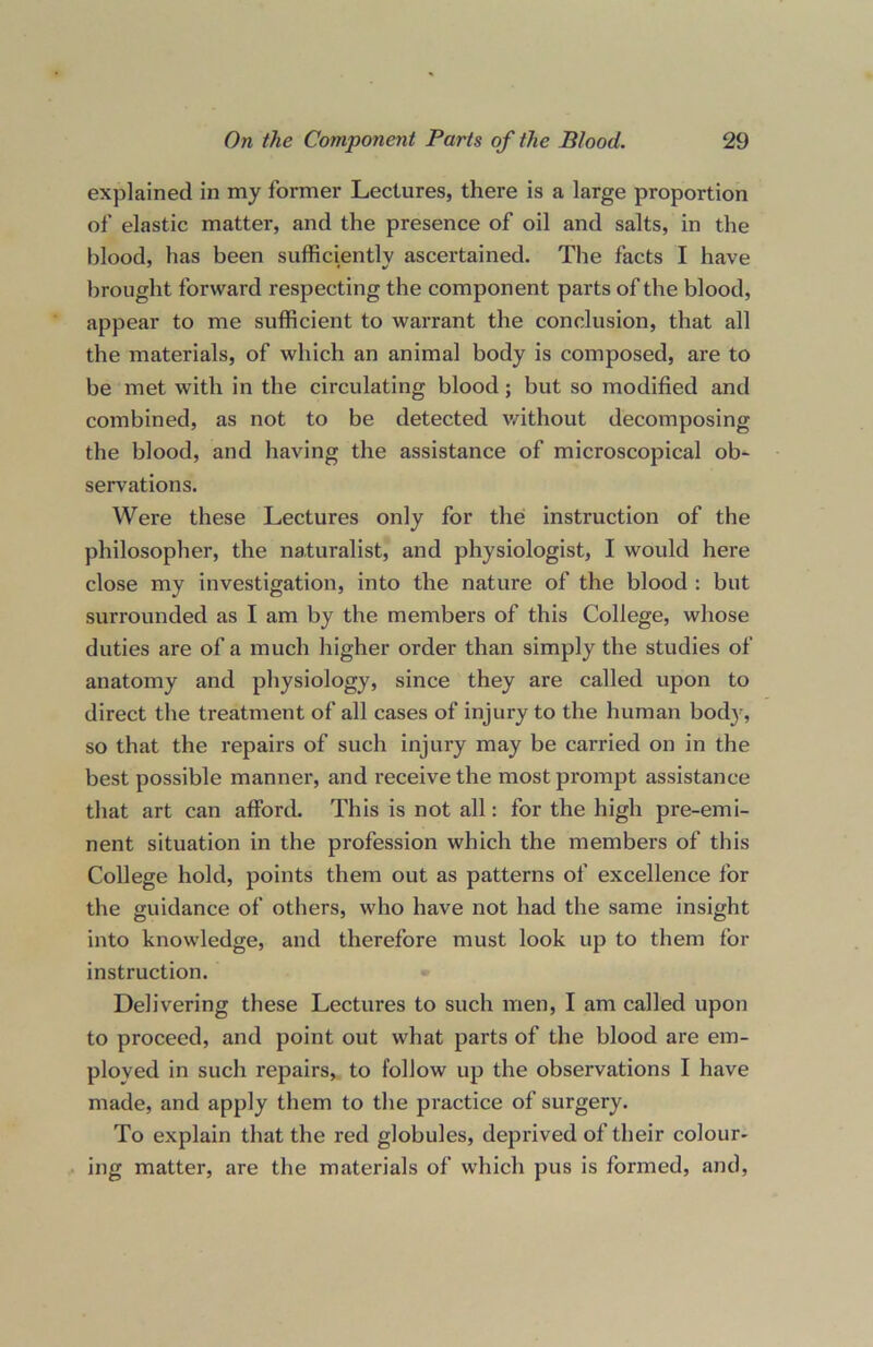 explained in my former Lectures, there is a large proportion of elastic matter, and the presence of oil and salts, in the blood, has been sufficiently ascertained. The facts I have brought forward respecting the component parts of the blood, appear to me sufficient to warrant the conclusion, that all the materials, of which an animal body is composed, are to be met with in the circulating blood; but so modified and combined, as not to be detected without decomposing the blood, and having the assistance of microscopical ob- servations. Were these Lectures only for the instruction of the philosopher, the naturalist, and physiologist, I would here close my investigation, into the nature of the blood : but surrounded as I am by the members of this College, whose duties are of a much higher order than simply the studies of anatomy and physiology, since they are called upon to direct the treatment of all cases of injury to the human body, so that the repairs of such injury may be carried on in the best possible manner, and receive the most prompt assistance that art can afford. This is not all: for the high pre-emi- nent situation in the profession which the members of this College hold, points them out as patterns of excellence for the guidance of others, who have not had the same insight into knowledge, and therefore must look up to them for instruction. Delivering these Lectures to such men, I am called upon to proceed, and point out what parts of the blood are em- ployed in such repairs, to follow up the observations I have made, and apply them to the practice of surgery. To explain that the red globules, deprived of their colour- ing matter, are the materials of which pus is formed, and,