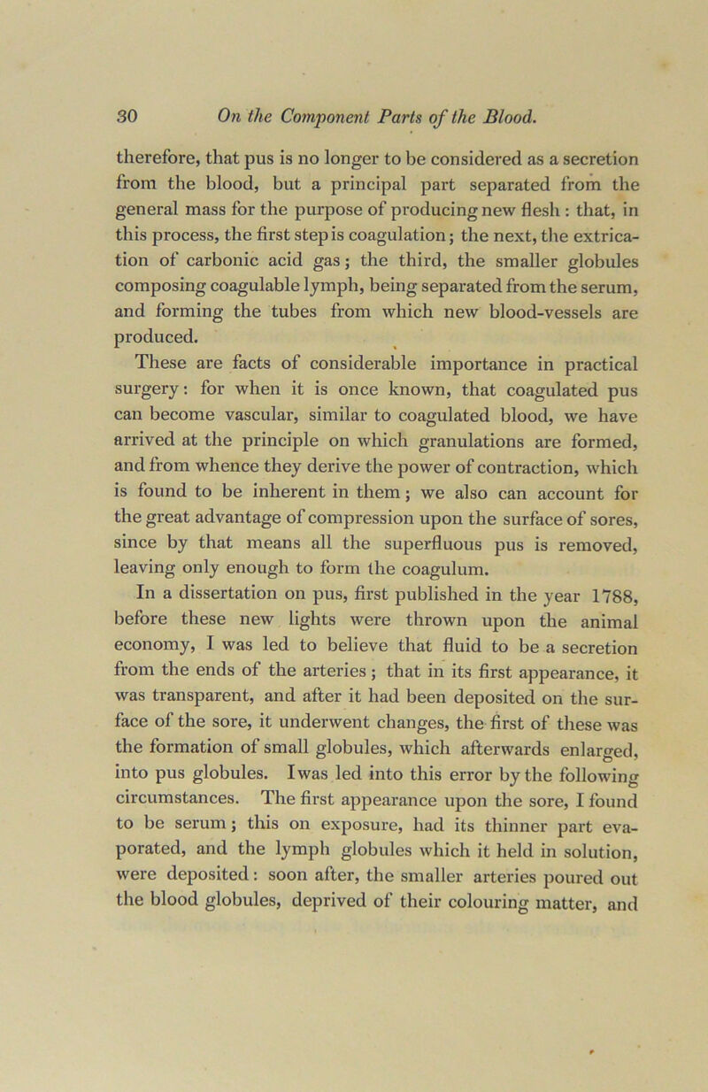 therefore, that pus is no longer to be considered as a secretion from the blood, but a principal part separated from the general mass for the purpose of producing new flesh : that, in this process, the first step is coagulation; the next, the extrica- tion of carbonic acid gas; the third, the smaller globules composing coagulable lymph, being separated from the serum, and forming the tubes from which new blood-vessels are produced. These are facts of considerable importance in practical surgery: for when it is once known, that coagulated pus can become vascular, similar to coagulated blood, we have arrived at the principle on which granulations are formed, and from whence they derive the power of contraction, which is found to be inherent in them; we also can account for the great advantage of compression upon the surface of sores, since by that means all the superfluous pus is removed, leaving only enough to form the coagulum. In a dissertation on pus, first published in the year 1788, before these new lights were thrown upon the animal economy, I was led to believe that fluid to be a secretion from the ends of the arteries; that in its first appearance, it was transparent, and after it had been deposited on the sur- face of the sore, it underwent changes, the first of these was the formation of small globules, which afterwards enlarged, into pus globules. Iwas led into this error by the following circumstances. The first appearance upon the sore, I found to be serum; this on exposure, had its thinner part eva- porated, and the lymph globules which it held in solution, were deposited: soon after, the smaller arteries poured out the blood globules, deprived of their colouring matter, and