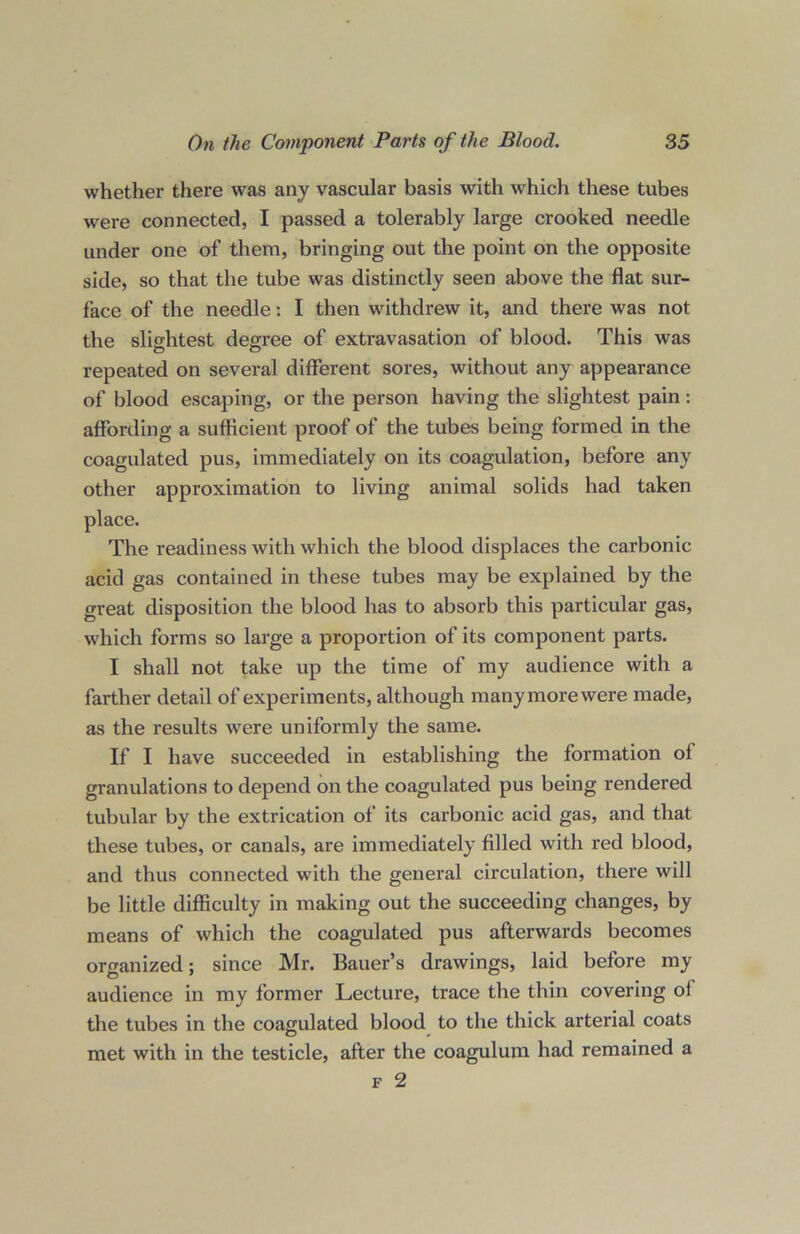 whether there was any vascular basis with which these tubes were connected, I passed a tolerably large crooked needle under one of them, bringing out the point on the opposite side, so that the tube was distinctly seen above the flat sur- face of the needle: I then withdrew it, and there was not the slightest degree of extravasation of blood. This was repeated on several different sores, without any appearance of blood escaping, or the person having the slightest pain: affording a sufficient proof of the tubes being formed in the coagulated pus, immediately on its coagulation, before any other approximation to living animal solids had taken place. The readiness with which the blood displaces the carbonic acid gas contained in these tubes may be explained by the great disposition the blood has to absorb this particular gas, which forms so large a proportion of its component parts. I shall not take up the time of my audience with a farther detail of experiments, although many more were made, as the results were uniformly the same. If I have succeeded in establishing the formation of granulations to depend on the coagulated pus being rendered tubular by the extrication of its carbonic acid gas, and that these tubes, or canals, are immediately filled with red blood, and thus connected with the general circulation, there will be little difficulty in making out the succeeding changes, by means of which the coagulated pus afterwards becomes organized; since Mr. Bauer’s drawings, laid before my audience in my former Lecture, trace the thin covering ol the tubes in the coagulated blood to the thick arterial coats met with in the testicle, after the coagulum had remained a f 2