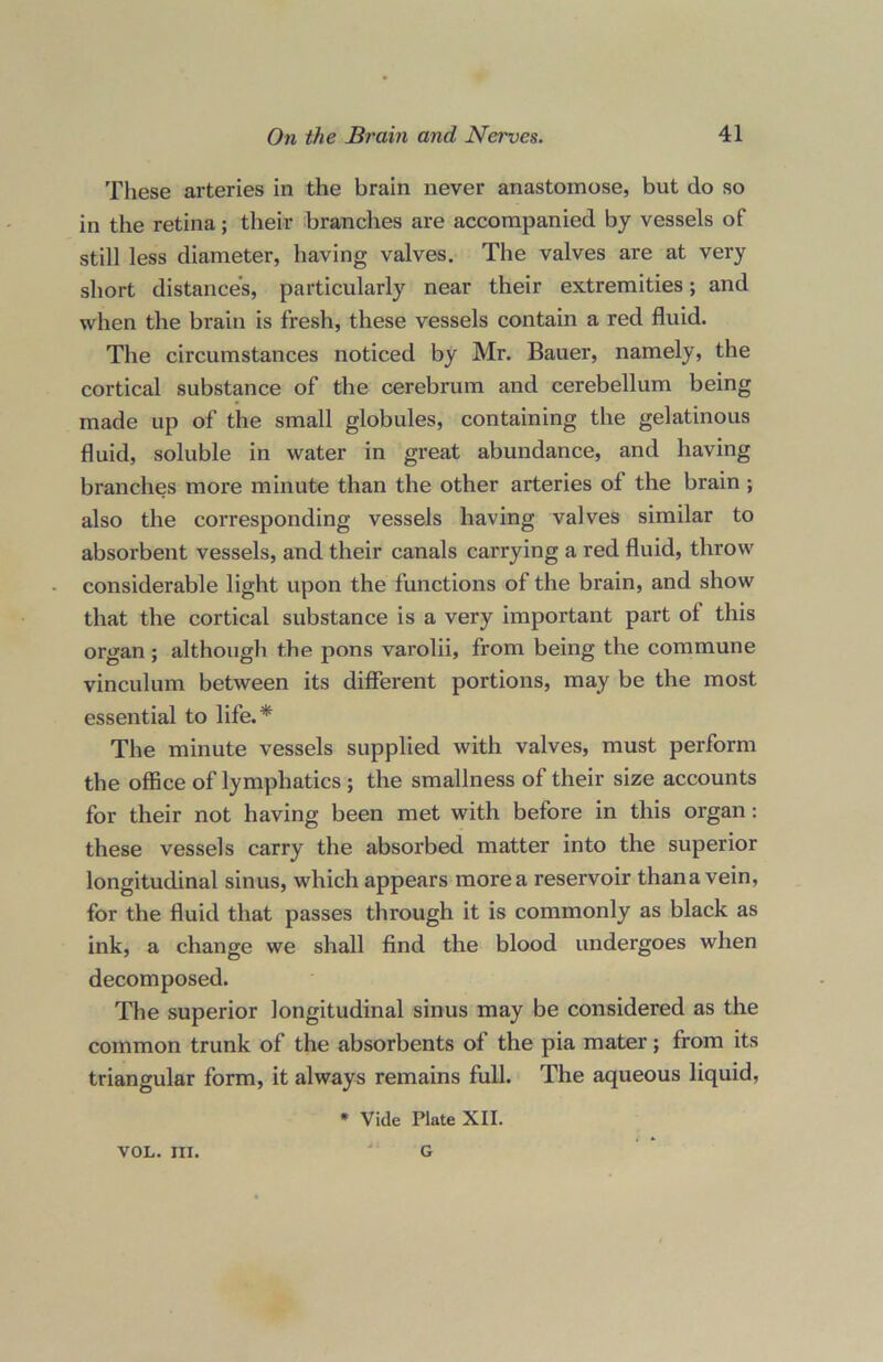 These arteries in the brain never anastomose, but do so in the retina; their branches are accompanied by vessels of still less diameter, having valves. The valves are at very short distances, particularly near their extremities; and when the brain is fresh, these vessels contain a red fluid. The circumstances noticed by Mr. Bauer, namely, the cortical substance of the cerebrum and cerebellum being made up of the small globules, containing the gelatinous fluid, soluble in water in great abundance, and having branches more minute than the other arteries of the brain ; also the corresponding vessels having valves similar to absorbent vessels, and their canals carrying a red fluid, throw considerable light upon the functions of the brain, and show that the cortical substance is a very important part of this organ; although the pons varolii, from being the commune vinculum between its different portions, may be the most essential to life.* The minute vessels supplied with valves, must perform the office of lymphatics ; the smallness of their size accounts for their not having been met with before in this organ: these vessels carry the absorbed matter into the superior longitudinal sinus, which appears more a reservoir thana vein, for the fluid that passes through it is commonly as black as ink, a change we shall find the blood undergoes when decomposed. The superior longitudinal sinus may be considered as the common trunk of the absorbents of the pia mater; from its triangular form, it always remains full. The aqueous liquid, * Vide Plate XII. VOL. III. G