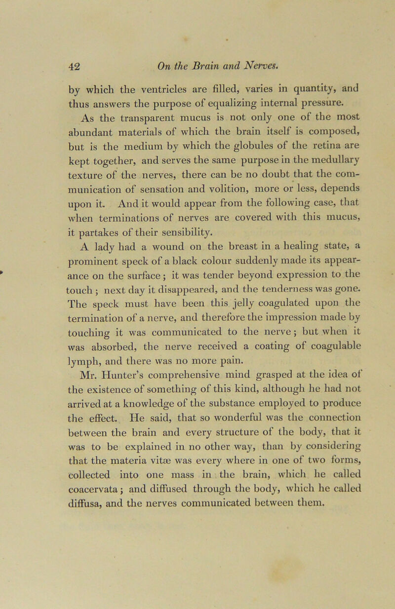 by which the ventricles are filled, varies in quantity, and thus answers the purpose of equalizing internal pressure. As the transparent mucus is not only one of the most abundant materials of which the brain itself is composed, but is the medium by which the globules of the retina are kept together, and serves the same purpose in the medullary texture of the nerves, there can be no doubt that the com- munication of sensation and volition, more or less, depends upon it. And it would appear from the following case, that when terminations of nerves are covered with this mucus, it partakes of their sensibility. A lady had a wound on the breast in a healing state, a prominent speck of a black colour suddenly made its appear- ance on the surface; it was tender beyond expression to the touch ; next day it disappeared, and the tenderness was gone. The speck must have been this jelly coagulated upon the termination of a nerve, and therefore the impression made by touching it was communicated to the nerve; but when it was absorbed, the nerve received a coating of coagulable lymph, and there was no more pain. Mr. Hunter’s comprehensive mind grasped at the idea of the existence of something of this kind, although he had not arrived at a knowledge of the substance employed to produce the effect. He said, that so wonderful was the connection between the brain and every structure of the body, that it was to be explained in no other way, than by considering that the materia vitae was every where in one of two forms, collected into one mass in the brain, which he called coacervata; and diffused through the body, which he called diffusa, and the nerves communicated between them.