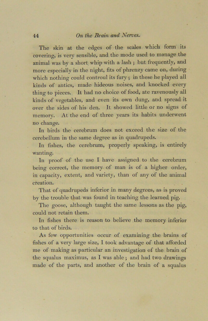 The skin at the edges of the scales which form its covering, is very sensible, and the mode used to manage the animal was by a short whip with a lash ; but frequently, and more especially in the night, fits of phrenzy came on, during which nothing could controul its fury-, in these he played all kinds of antics, made hideous noises, and knocked every thing to pieces. It had no choice of food, ate ravenously all kinds of vegetables, and even its own dung, and spread it over the sides of his den. It showed little or no signs of memory. At the end of three years its habits underwent no change. In birds the cerebrum does not exceed the size of the cerebellum in the same degree as in quadrupeds. In fishes, the cerebrum, properly speaking, is entirely wanting. In proof of the use I have assigned to the cerebrum being correct, the memory of man is of a higher order, in capacity, extent, and variety, than of any of the animal creation. That of quadrupeds inferior in many degrees, as is proved by the trouble that was found in teaching the learned pig. The goose, although taught the same lessons as the pig, could not retain them. In fishes there is reason to believe the memory inferior to that of birds. As few opportunities occur of examining the brains of fishes of a very large size, I took advantage of that afforded me of making as particular an investigation of the brain of the squalus maximus, as I was able; and had two drawings made of the parts, and another of the brain of a squalus