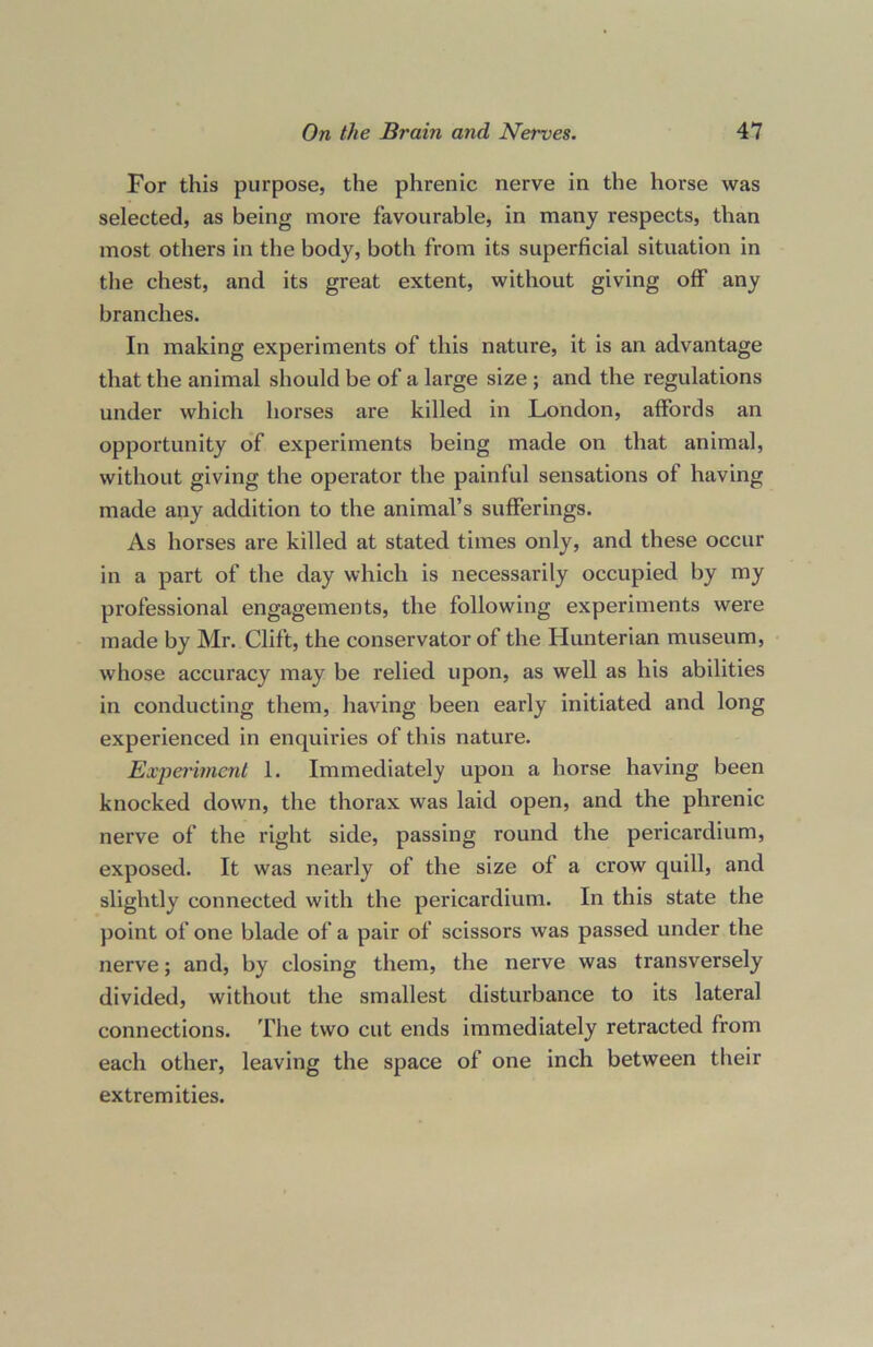 For this purpose, the phrenic nerve in the horse was selected, as being more favourable, in many respects, than most others in the body, both from its superficial situation in the chest, and its great extent, without giving off any branches. In making experiments of this nature, it is an advantage that the animal should be of a large size ; and the regulations under which horses are killed in London, affords an opportunity of experiments being made on that animal, without giving the operator the painful sensations of having made any addition to the animal’s sufferings. As horses are killed at stated times only, and these occur in a part of the day which is necessarily occupied by my professional engagements, the following experiments were made by Mr. Clift, the conservator of the Hunterian museum, whose accuracy may be relied upon, as well as his abilities in conducting them, having been early initiated and long experienced in enquiries of this nature. Experiment 1. Immediately upon a horse having been knocked down, the thorax was laid open, and the phrenic nerve of the right side, passing round the pericardium, exposed. It was nearly of the size of a crow quill, and slightly connected with the pericardium. In this state the point of one blade of a pair of scissors was passed under the nerve; and, by closing them, the nerve was transversely divided, without the smallest disturbance to its lateral connections. The two cut ends immediately retracted from each other, leaving the space of one inch between their extremities.