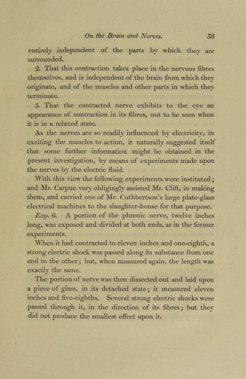 entirely independent of the parts by which they are surrounded. 2. That this contraction takes place in the nervous fibres themselves, and is independent of the brain from which they originate, and of the muscles and other parts in which they terminate. 3. That the contracted nerve exhibits to the eye an appearance of contraction in its fibres, not to be seen when it is in a relaxed state. As the nerves are so readily influenced by electricity, in exciting the muscles to action, it naturally suggested itself that some further information might be obtained in the present investigation, by means of experiments made upon the nerves by the electric fluid. With this view the following experiments were instituted ; and Mr. Carpue very obligingly assisted Mr. Clift, in making them, and carried one of Mr. Cuthbertson’s large plate-glass electrical machines to the slaughter-house for that purpose. Exp. 6. A portion of the phrenic nerve, twelve inches long, was exposed and divided at both ends, as in the former experiments. When it had contracted to eleven inches and one-eighth, a strong electric shock was passed along its substance from one end to the other; but, when measured again, the length was exactly the same. The portion of nerve was then dissected out and laid upon a piece of glass, in its detached state j it measured eleven inches and five-eighths. Several strong electric shocks were passed through it, in the direction of its fibres; but they did not produce the smallest effect upon it.