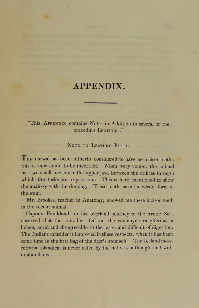 [This Appendix contains Notes in Addition to several of the preceding Lectures.^ Note to Lecture Fifth. The narwal has been hitherto considered to have no incisor teeth ; this is now found to be incorrect. When very young, the animal has two small incisors in the upper jaw, between the orifices through which the tusks are to pass out. This is here mentioned to show the analogy with the dugong. These teeth, as in the whale, form in the gum. Mr. Brookes, teacher in Anatomy, showed me these incisor teeth in the recent animal. Captain Frankland, in his overland journey to the Arctic Sea, observed that the rein-deer fed on the canomyce rangiferina, a lichen, acrid and disagreeable to the taste, and difficult of digestion. The Indians consider it improved in these respects, when it has been some time in the first bag of the deer’s stomach. The Iceland moss, cetraria islandica, is never eaten by the natives, although met with in abundance.