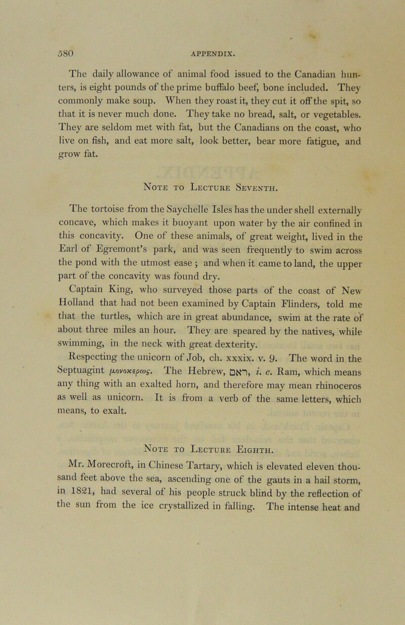 The daily allowance of animal food issued to the Canadian hun- ters, is eight pounds of the prime buffalo beef, bone included. They commonly make soup. When they roast it, they cut it off the spit, so that it is never much done. They take no bread, salt, or vegetables. They are seldom met with fat, but the Canadians on the coast, who live on fish, and eat more salt, look better, bear more fatigue, and grow fat. Note to Lecture Seventh. The tortoise from the Saychelle Isles has the under shell externally concave, which makes it buoyant upon water by the air confined in this concavity. One of these animals, of great weight, lived in the Earl of Egremont’s park, and was seen frequently to swim across the pond with the utmost ease ; and when it came to land, the upper part of the concavity was found dry. Captain King, who surveyed those parts of the coast of New Holland that had not been examined by Captain Flinders, told me that the turtles, which are in great abundance, swim at the rate of about three miles an hour. They are speared by the natives, while swimming, in the neck with great dexterity. Respecting the unicorn of Job, ch. xxxix. v. 9. The word in the Septuagint [xovoxspu>s. The Hebrew, DN“I, i. e. Ram, which means any thing with an exalted horn, and therefore may mean rhinoceros as well as unicorn. It is from a verb of the same letters, which means, to exalt. Note to Lecture Eighth. Mr. Morecroft, in Chinese Tartary, which is elevated eleven thou- sand feet above the sea, ascending one of the gauts in a hail storm, in 1821, had several of his people struck blind by the reflection of the sun from the ice crystallized in falling. The intense heat and