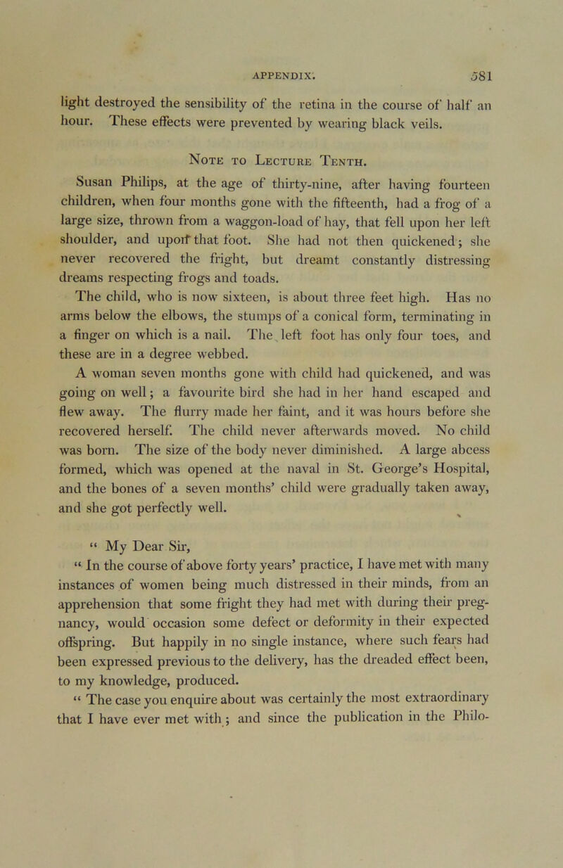 light destroyed the sensibility of the retina in the course of half an hour. These effects were prevented by wearing black veils. Note to Lecture Tenth. Susan Philips, at the age of thirty-nine, after having fourteen children, when four months gone with the fifteenth, had a frog of a large size, thrown from a waggon-load of hay, that fell upon her left shoulder, and uporf that foot. She had not then quickened; she never recovered the fright, but dreamt constantly distressing dreams respecting frogs and toads. The child, who is now sixteen, is about three feet high. Has no arms below the elbows, the stumps of a conical form, terminating in a finger on which is a nail. The left foot has only four toes, and these are in a degree webbed. A woman seven months gone with child had quickened, and was going on well; a favourite bird she had in her hand escaped and flew away. The flurry made her faint, and it was hours before she recovered herself The child never afterwards moved. No child was born. The size of the body never diminished. A large abcess formed, which was opened at the naval in St. George’s Hospital, and the bones of a seven months’ child were gradually taken away, and she got perfectly well. “ My Dear Sir, “ In the course of above forty years’ practice, I have met with many instances of women being much distressed in their minds, from an apprehension that some fright they had met with during then- preg- nancy, would occasion some defect or deformity in their expected offspring. But happily in no single instance, where such fears had been expressed previous to the delivery, has the dreaded effect been, to my knowledge, produced. “ The case you enquire about was certainly the most extraordinary that I have ever met with ; and since the publication in the Philo-