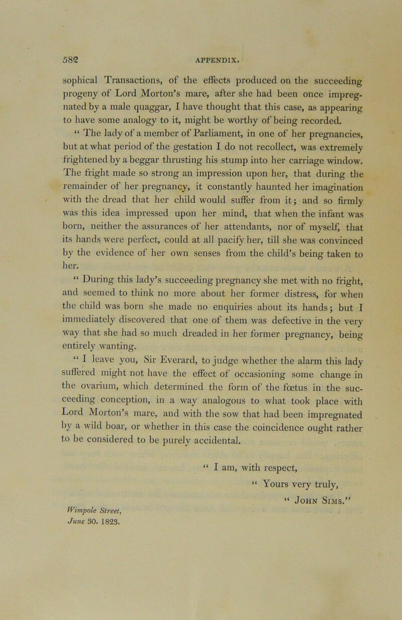 sophical Transactions, of the effects produced on the succeeding progeny of Lord Morton’s mare, after she had been once impreg- nated by a male quaggar, I have thought that this case, as appearing to have some analogy to it, might be worthy of being recorded. “ The lady of a member of Parliament, in one of her pregnancies, but at what period of the gestation I do not recollect, was extremely frightened by a beggar thrusting his stump into her carriage window. The fright made so strong an impression upon her, that during the remainder of her pregnancy, it constantly haunted her imagination with the dread that her child would suffer from it; and so firmly was this idea impressed upon her mind, that when the infant was born, neither the assurances of her attendants, nor of myself, that its hands were perfect, could at all pacify her, till she was convinced by the evidence of her own senses from the child’s being taken to her. “ During this lady’s succeeding pregnancy she met with no fright, and seemed to think no more about her former distress, for when the child was horn she made no enquiries about its hands; but I immediately discovered that one of them was defective in the very way that she had so much dreaded in her former pregnancy, being entirely wanting. “ I leave you, Sir Everard, to judge whether the alarm this lady suffered might not have the effect of occasioning some change in the ovarium, which determined the form of the foetus in the suc- ceeding conception, in a way analogous to what took place with Lord Morton’s mare, and with the sow that had been impregnated by a wild boar, or whether in this case the coincidence ought rather to be considered to be purely accidental. “ I am, with respect, “ Yours very truly, “ John Sims.” IVimpole Street, June 30. 1823.