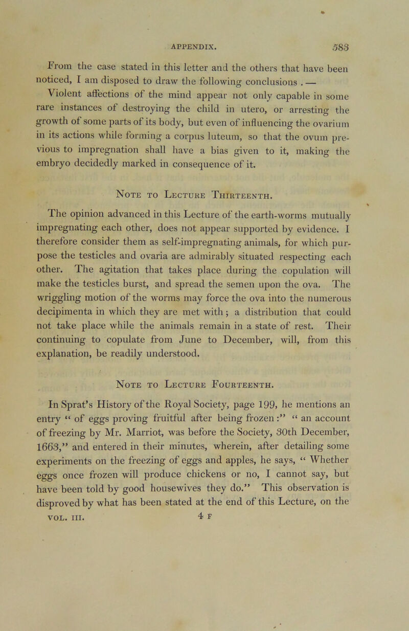 In-oin the case stated in this letter and the others that have been noticed, I am disposed to draw the following conclusions . — Violent affections of the mind appear not only capable in some rare instances of destroying the child in utero, or arresting the growth of some parts of its body, but even of influencing the ovarium in its actions while forming a corpus luteum, so that the ovum pre- vious to impregnation shall have a bias given to it, making the embryo decidedly marked in consequence of it. Note to Lecture Thirteenth. The opinion advanced in this Lecture of the earth-worms mutually impregnating each other, does not appear supported by evidence. I therefore consider them as self-impregnating animals, for which pur- pose the testicles and ovaria are admirably situated respecting each other. The agitation that takes place during the copulation will make the testicles burst, and spread the semen upon the ova. The wriggling motion of the worms may force the ova into the numerous decipimenta in which they are met with; a distribution that could not take place while the animals remain in a state of rest. Their continuing to copulate from June to December, will, from this explanation, be readily understood. Note to Lecture Fourteenth. In Sprat’s History of the Royal Society, page 199, he mentions an entry “ of eggs proving fruitful after being frozen“ an account of freezing by Mr. Marriot, was before the Society, 30th December, 1663,” and entered in their minutes, wherein, after detailing some experiments on the freezing of eggs and apples, he says, “ Whether eggs once frozen will produce chickens or no, I cannot say, but have been told by good housewives they do.” This observation is disproved by what has been stated at the end of this Lecture, on the 4 F VOL. III.