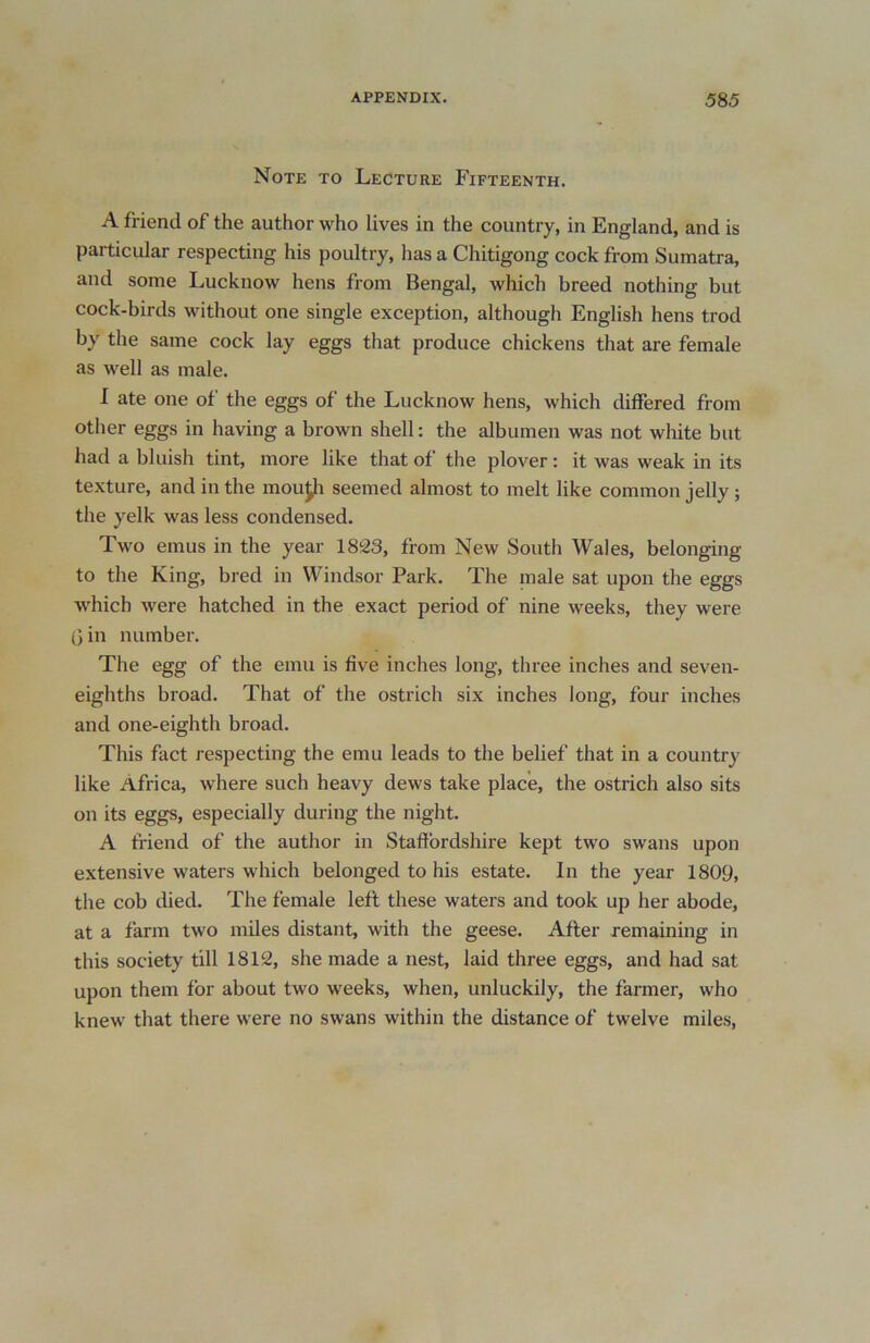 Note to Lecture Fifteenth. A friend of the author who lives in the country, in England, and is particular respecting his poultry, has a Chitigong cock from Sumatra, and some Lucknow hens from Bengal, which breed nothing but cock-birds without one single exception, although English hens trod by the same cock lay eggs that produce chickens that are female as well as male. I ate one of the eggs of the Lucknow hens, which differed from other eggs in having a brown shell: the albumen was not white but had a bluish tint, more like that of the plover: it was weak in its texture, and in the moujfr seemed almost to melt like common jelly ; the yelk was less condensed. Two emus in the year 1833, from New South Wales, belonging to the King, bred in Windsor Park. The male sat upon the eggs which were hatched in the exact period of nine weeks, they were (3 in number. The egg of the emu is five inches long, three inches and seven- eighths broad. That of the ostrich six inches long, four inches and one-eighth broad. This fact respecting the emu leads to the belief that in a country like Africa, where such heavy dews take place, the ostrich also sits on its eggs, especially during the night. A friend of the author in Staffordshire kept two swans upon extensive waters which belonged to his estate. In the year 1809, the cob died. The female left these waters and took up her abode, at a farm two miles distant, with the geese. After remaining in this society till 1812, she made a nest, laid three eggs, and had sat upon them for about two weeks, when, unluckily, the farmer, who knew that there were no swans within the distance of twelve miles,