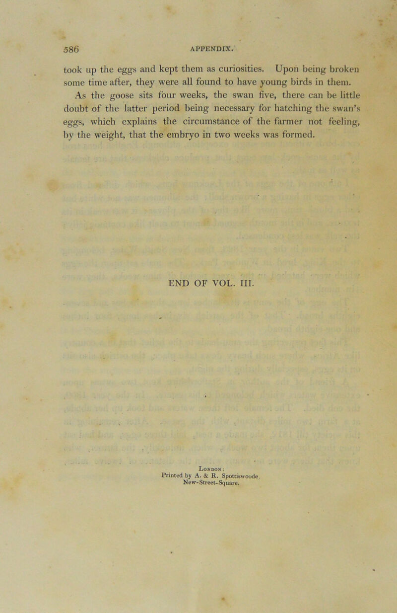 took up the eggs and kept them as curiosities. Upon being broken some time after, they were all found to have young birds in them. As the goose sits four weeks, the swan five, there can be little doubt of the latter period being necessary for hatching the swan’s eggs, which explains the circumstance of the farmer not feeling, by the weight, that the embryo in two weeks was formed. END OF VOL. III. London: Printed by A. & R. Spottiswoode Ne w-Street-Sq uare.