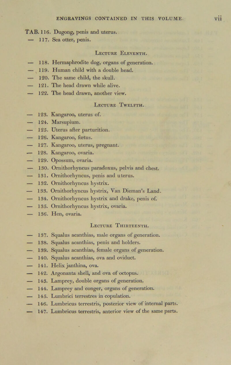 TAB. 116. Dugong, penis and uterus. — 117. Sea otter, penis. Lecture Eleventh. — 118. Hermaphrodite dog, organs of generation. — ^ 119. Human child with a double head. — 120. The same child, the skull. — 121. The head drawn while alive. — 122. The head drawn, another view. Lecture Twelfth. — 123. Kangaroo, uterus of. — 124'. Marsupium. — 125. Uterus after pai’turition. — 126. Kangaroo, foetus. — 127. Kangaroo, uterus, pregnant. .— 128. Kangaroo, ovaria. — 129. Opossum, ovaria. — 130. Ornithorhyncus paradoxus, pelvis and chest. — 131. Ornithorhyncus, penis and uterus. — 132. Ornithorhyncus hystrix. — 133. Ornithorhyncus hystrix. Van Dieman’s Land. — 134. Ornithorhyncus hystrix and drake, penis of. — 135. Ornithorhyncus hystrix, ovaria. — 136. Hen, ovaria. Lecture Thirteenth. — 137. Squalus acanthias, male organs of generation. — 138. Squalus acanthias, penis and holders. — 139. Squalus acanthias, female organs of generation. — 140. Squalus acanthias, ova and oviduct. — 141. Helix janthina, ova. — 142. Argonanta shell, and ova of octopus. — 143. Lamprey, double organs of generation. — 144. Lamprey and conger, organs of generation. — 145. Lumbrici terrestres in copulation. — 146. Lumbricus terrestris, posterior view of internal parts. — 147. Lumbricus terrestris, anterior view of the same parts.