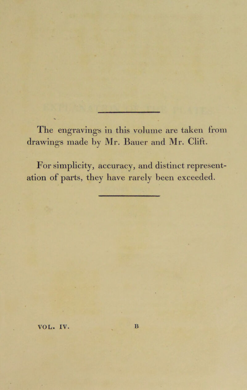 The engravings in this volume are taken from drawings made by Mr. Bauer and Mr. Clift. For simplicity, accuracy, and distinct represent- ation of parts, they have rarely been exceeded.