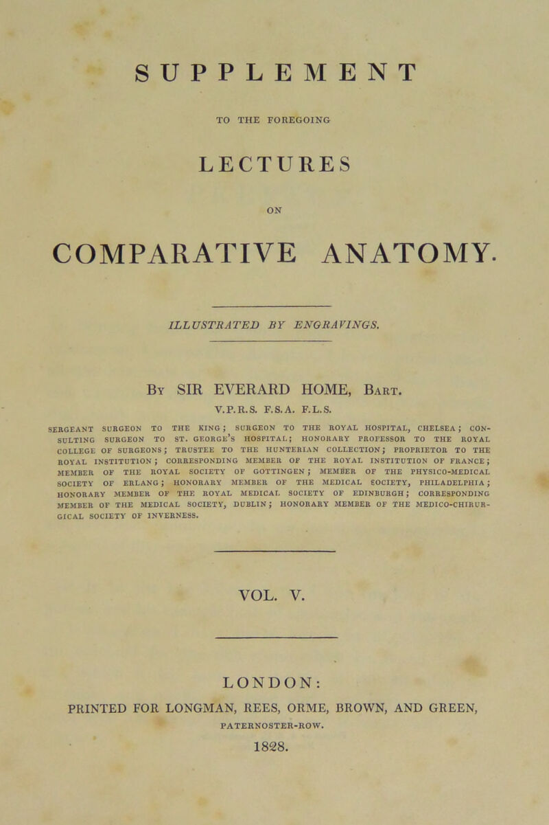 SUPPLEMENT TO THE FOREGOING LECTURES ON COMPARATIVE ANATOMY. ILLUSTRATED BY ENGRAVINGS. By SIR EVERARD HOME, Bart. V.P.R.S. F.S.A. F.L.S. SERGEANT SURGEON TO THE KING J SURGEON TO THE ROYAL HOSPITAL, CHELSEA ; CON- SULTING SURGEON TO ST. GEORGE’S HOSPITAL; HONORARY PROFESSOR TO THE ROYAL COLLEGE OF SURGEON'S; TRUSTEE TO THE HUNTERIAN COLLECTION; PROPRIETOR TO THE ROYAL INSTITUTION; CORRESPONDING MEMBER OF THE ROYAL INSTITUTION OF FRANCE J MEMBER OF THE ROYAL SOCIETY OF GOTTINGEN ; MEMBER OF THE PHYS1C0-MEDICAL SOCIETY OF ERLANG ; HONORARY MEMBER OF THE MEDICAL SOCIETY, PHILADELPHIA ; HONORARY MEMBER OF THE ROYAL MEDICAL SOCIETY OF EDINBURGH J CORRESPONDING MEMBER OF THE MEDICAL SOCIETY, DUBLIN ; HONORARY MEMBER OF THE MEDICO-CHIRUR- GICAL SOCIETY OF INVERNESS. VOL. V. LONDON: PRINTED FOR LONGMAN, REES, ORME, BROWN, AND GREEN, PATERNOSTER-IIOW. 1828,