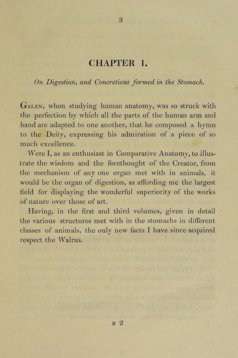 CHAPTER I. On Digestion, and Concretions formed in the Stomach. Galen, when studying human anatomy, was so struck with the perfection by which all the parts of the human arm and hand are adapted to one another, that he composed a hymn to the Deity, expressing his admiration of a piece of so much excellence. Were I, as an enthusiast in Comparative Anatomy, to illus- trate the wisdom and the forethought of the Creator, from the mechanism of any one organ met with in animals, it would be the organ of digestion, as affording me the largest field for displaying the wonderful superiority of the works of nature over those of art. Having, in the first and third volumes, given in detail the various structures met with in the stomachs in different classes of animals, the only new facts I have since acquired respect the Walrus. b 2