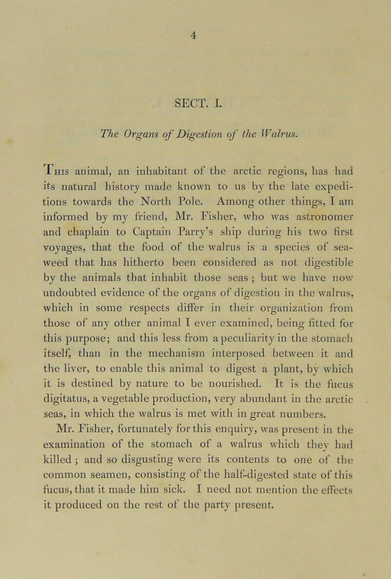 SECT. I. The Organs of Digestion of the Walrus. This animal, an inhabitant of the arctic regions, has had its natural history made known to us by the late expedi- tions towards the North Pole. Among other things, I am informed by my friend, Mr. Fisher, who was astronomer and chaplain to Captain Parry’s ship during his two first voyages, that the food of the walrus is a species of sea- weed that has hitherto been considered as not digestible by the animals that inhabit those seas ; but we have now undoubted evidence of the organs of digestion in the walrus, which in some respects differ in their organization from those of any other animal I ever examined, being fitted for this purpose; and this less from a peculiarity in the stomach itself, than in the mechanism interposed between it and the liver, to enable this animal to digest a plant, by which it is destined by nature to be nourished. It is the fucus digitatus, a vegetable production, very abundant in the arctic seas, in which the walrus is met with in great numbers. Mr. Fisher, fortunately for this enquiry, was present in the examination of the stomach of a walrus which thev had •/ killed ; and so disgusting were its contents to one of the common seamen, consisting of the half-digested state of this fucus, that it made him sick. I need not mention the effects it produced on the rest of the party present.