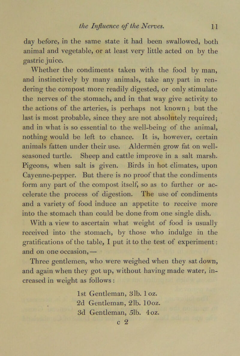 clay before, in the same state it had been swallowed, both animal and vegetable, or at least very little acted on by the gastric juice. Whether the condiments taken with the food by man, and instinctively by many animals, take any part in ren- dering the compost more readily digested, or only stimulate the nerves of the stomach, and in that way give activity to the actions of the arteries, is perhaps not known ; but the last is most probable, since they are not absolutely required; and in what is so essential to the well-being of the animal, nothing would be left to chance. It is, however, certain animals fatten under their use. Aldermen grow fat on well- seasoned turtle. Sheep and cattle improve in a salt marsh. Pigeons, when salt is given. Birds in hot climates, upon Cayenne-pepper. But there is no proof that the condiments form any part of the compost itself, so as to further or ac- celerate the process of digestion. The use of condiments and a variety of food induce an appetite to receive more into the stomach than could be done from one single dish. With a view to ascertain what weight of food is usually received into the stomach, by those who indulge in the gratifications of the table, I put it to the test of experiment: and on one occasion,— Three gentlemen, who were weighed when they sat down, and again when they got up, without having made water, in- creased in weight as follows : 1st Gentleman, 3lb. 1 oz. 2d Gentleman, 21b. lOoz. 3d Gentleman, 51b. 4oz. c 2