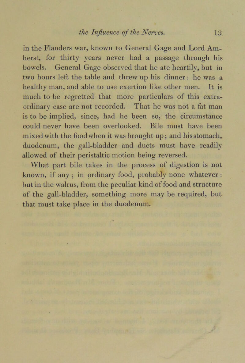 in the Flanders war, known to General Gage and Lord Am- herst, for thirty years never had a passage through his bowels. General Gage observed that he ate heartily, but in two hours left the table and threw up his dinner: he was a healthy man, and able to use exertion like other men. It is much to be regretted that more particulars of this extra- ordinary case are not recorded. That he was not a fat man is to be implied, since, had he been so, the circumstance could never have been overlooked. Bile must have been mixed with the food when it was brought up; and hisstomach, duodenum, the gall-bladder and ducts must have readily allowed of their peristaltic motion being reversed. What part bile takes in the process of digestion is not known, if any ; in ordinary food, probably none whatever : but in the walrus, from the peculiar kind of food and structure of the gall-bladder, something more may be required, but that must take place in the duodenum.