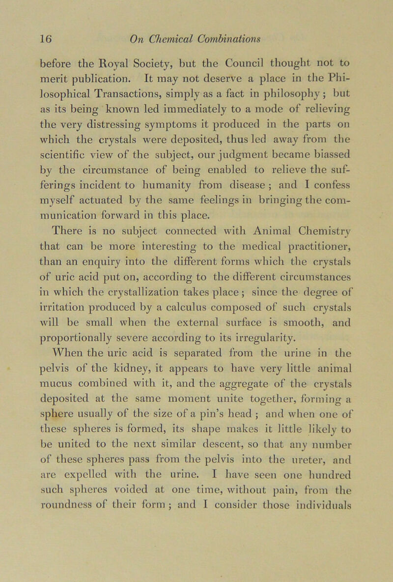 before the Royal Society, but the Council thought not to merit publication. It may not deserve a place in the Phi- losophical Transactions, simply as a fact in philosophy ; but as its being known led immediately to a mode of relieving the very distressing symptoms it produced in the parts on which the crystals were deposited, thus led away from the scientific view of the subject, our judgment became biassed by the circumstance of being enabled to relieve the suf- ferings incident to humanity from disease ; and I confess myself actuated by the same feelings in bringing the com- munication forward in this place. There is no subject connected with Animal Chemistry that can be more interesting to the medical practitioner, than an enquiry into the different forms which the crystals of uric acid put on, according to the different circumstances in which the crystallization takes place ; since the degree of irritation produced by a calculus composed of such crystals will be small when the external surface is smooth, and proportionally severe according to its irregularity. When the uric acid is separated from the urine in the pelvis of the kidney, it appears to have very little animal mucus combined with it, and the aggregate of the crystals deposited at the same moment unite together, forming a sphere usually of the size of a pin’s head ; and when one of these spheres is formed, its shape makes it little likely to be united to the next similar descent, so that any number of these spheres pass from the pelvis into the ureter, and are expelled with the urine. I have seen one hundred such spheres voided at one time, without pain, from the roundness of their form ; and I consider those individuals