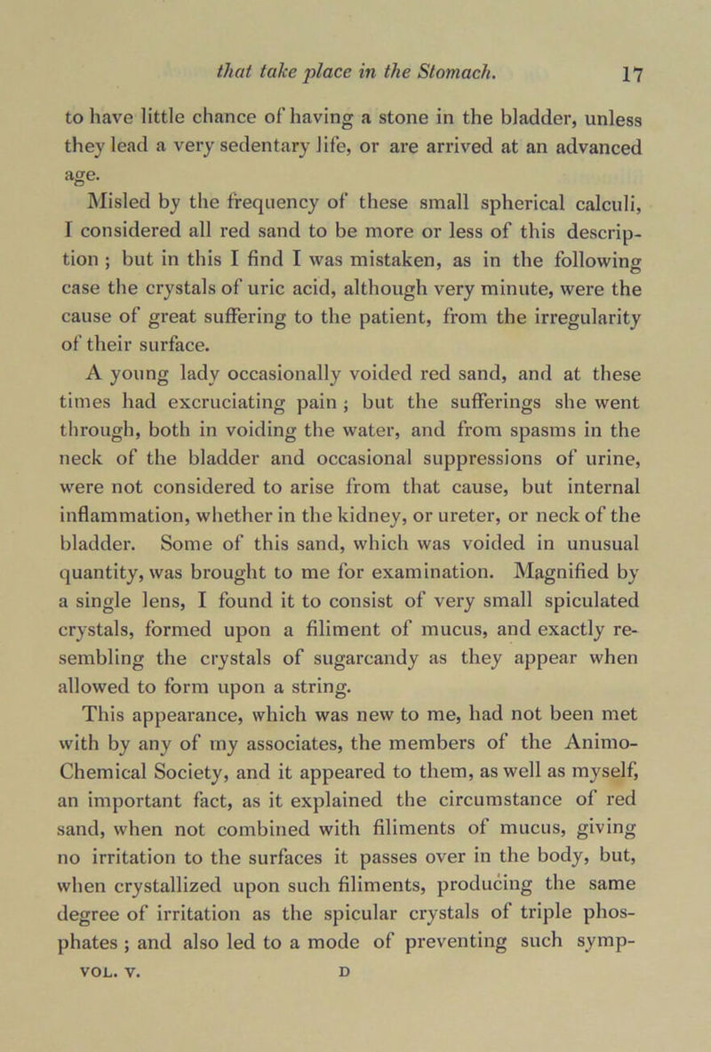 to have little chance of having a stone in the bladder, unless they lead a very sedentary life, or are arrived at an advanced age. Misled by the frequency of these small spherical calculi, I considered all red sand to be more or less of this descrip- tion ; but in this I find I was mistaken, as in the following case the crystals of uric acid, although very minute, were the cause of great suffering to the patient, from the irregularity of their surface. A young lady occasionally voided red sand, and at these times had excruciating pain ; but the sufferings she went through, both in voiding the water, and from spasms in the neck of the bladder and occasional suppressions of urine, were not considered to arise from that cause, but internal inflammation, whether in the kidney, or ureter, or neck of the bladder. Some of this sand, which was voided in unusual quantity, was brought to me for examination. Magnified by a single lens, I found it to consist of very small spiculated crystals, formed upon a Aliment of mucus, and exactly re- sembling the crystals of sugarcandy as they appear when allowed to form upon a string. This appearance, which was new to me, had not been met with by any of my associates, the members of the Animo- Chemical Society, and it appeared to them, as well as myself, an important fact, as it explained the circumstance of red sand, when not combined with Aliments of mucus, giving no irritation to the surfaces it passes over in the body, but, when crystallized upon such Aliments, producing the same degree of irritation as the spicular crystals of triple phos- phates ; and also led to a mode of preventing such symp- vol. v. D