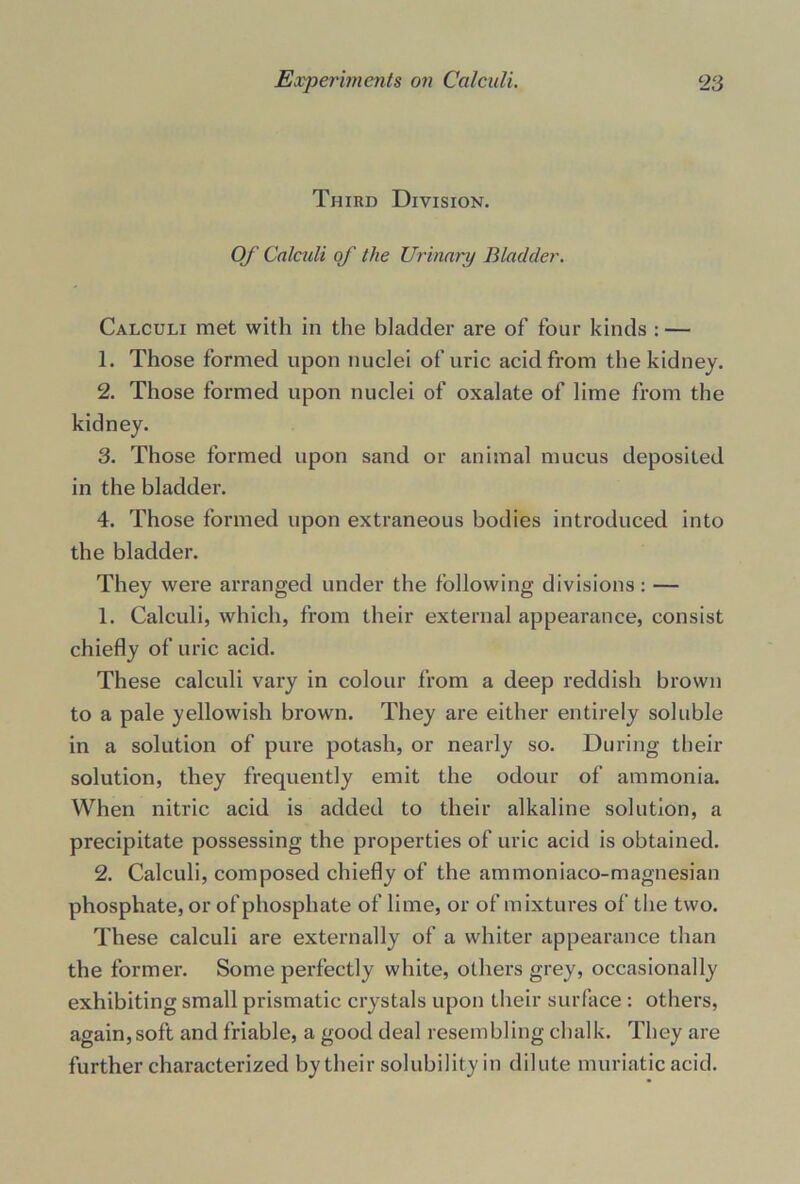 Third Division. Of Calculi of the Urinary Bladder. Calculi met with in the bladder are of four kinds : — 1. Those formed upon nuclei of uric acid from the kidney. 2. Those formed upon nuclei of oxalate of lime from the kidney. 3. Those formed upon sand or animal mucus deposited in the bladder. 4. Those formed upon extraneous bodies introduced into the bladder. They were arranged under the following divisions: — 1. Calculi, which, from their external appearance, consist chiefly of uric acid. These calculi vary in colour from a deep reddish brown to a pale yellowish brown. They are either entirely soluble in a solution of pure potash, or nearly so. During their solution, they frequently emit the odour of ammonia. When nitric acid is added to their alkaline solution, a precipitate possessing the properties of uric acid is obtained. 2. Calculi, composed chiefly of the ammoniaco-magnesian phosphate, or of phosphate of lime, or of mixtures of the two. These calculi are externally of a whiter appearance than the former. Some perfectly white, others grey, occasionally exhibiting small prismatic crystals upon their surface : others, again,soft and friable, a good deal resembling chalk. They are further characterized by their solubility in dilute muriatic acid.