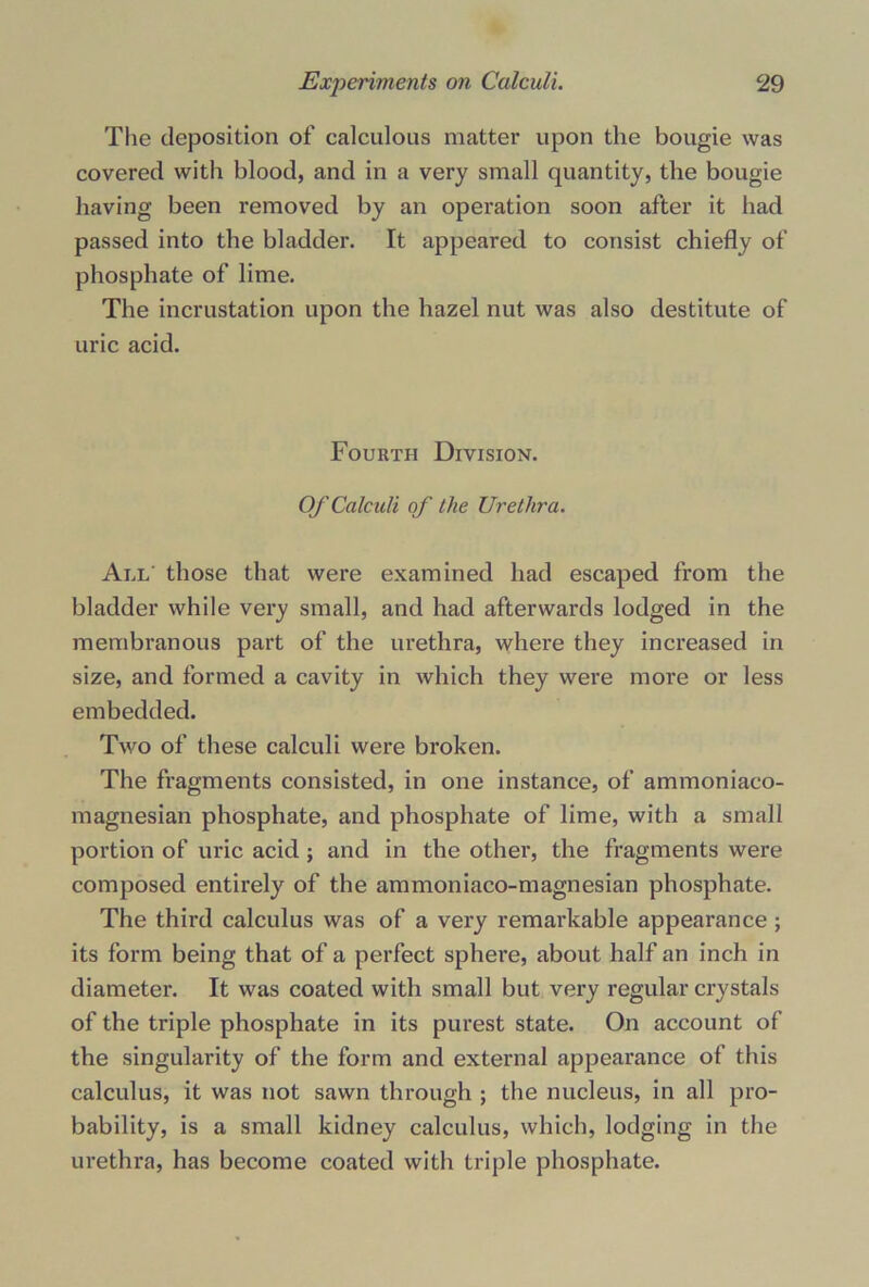 The deposition of calculous matter upon the bougie was covered with blood, and in a very small quantity, the bougie having been removed by an operation soon after it had passed into the bladder. It appeared to consist chiefly of phosphate of lime. The incrustation upon the hazel nut was also destitute of uric acid. Fourth Division. Of Calculi of the Urethra. All those that were examined had escaped from the bladder while very small, and had afterwards lodged in the membranous part of the urethra, where they increased in size, and formed a cavity in which they were more or less embedded. Two of these calculi were broken. The fragments consisted, in one instance, of ammoniaco- magnesian phosphate, and phosphate of lime, with a small portion of uric acid; and in the other, the fragments were composed entirely of the ammoniaco-magnesian phosphate. The third calculus was of a very remarkable appearance ; its form being that of a perfect sphere, about half an inch in diameter. It was coated with small but very regular crystals of the triple phosphate in its purest state. On account of the singularity of the form and external appearance of this calculus, it was not sawn through ; the nucleus, in all pro- bability, is a small kidney calculus, which, lodging in the urethra, has become coated with triple phosphate.