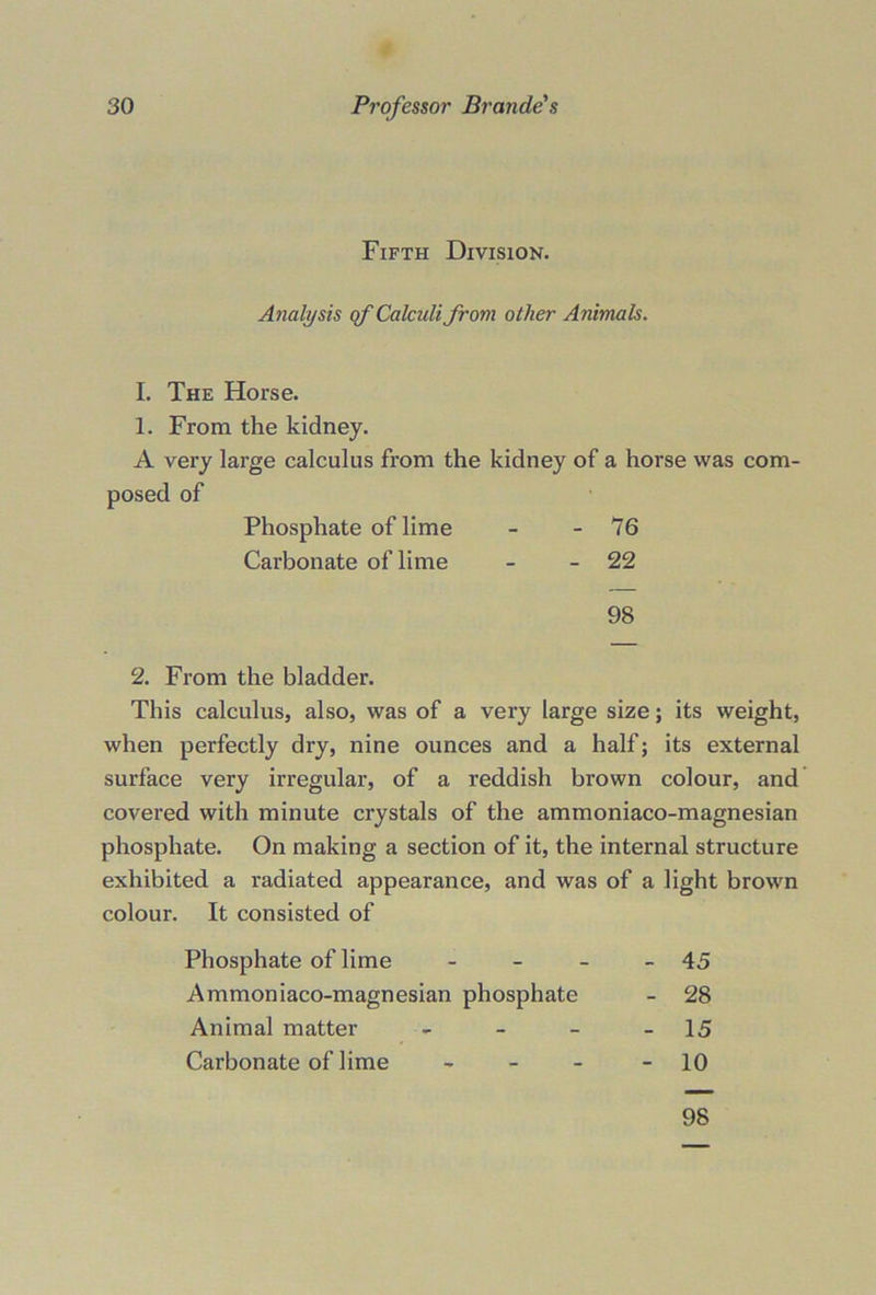 Fifth Division. Analysis qf Calculi from other Animals. I. The Horse. 1. From the kidney. A very large calculus from the kidney of a horse was com- 2. From the bladder. This calculus, also, was of a very large size; its weight, when perfectly dry, nine ounces and a half; its external surface very irregular, of a reddish brown colour, and covered with minute crystals of the ammoniaco-magnesian phosphate. On making a section of it, the internal structure exhibited a radiated appearance, and was of a light brown colour. It consisted of Phosphate of lime - - - - 45 Ammoniaco-magnesian phosphate - 28 Animal matter - - - - 15 Carbonate of lime - - - - 10 posed of Phosphate of lime Carbonate of lime 76 22 98 98