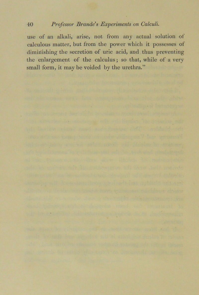 use of an alkali, arise, not from any actual solution of calculous matter, but from the power which it possesses of diminishing the secretion of uric acid, and thus preventing the enlargement of the calculus; so that, while of a very small form, it may be voided by the urethra.”