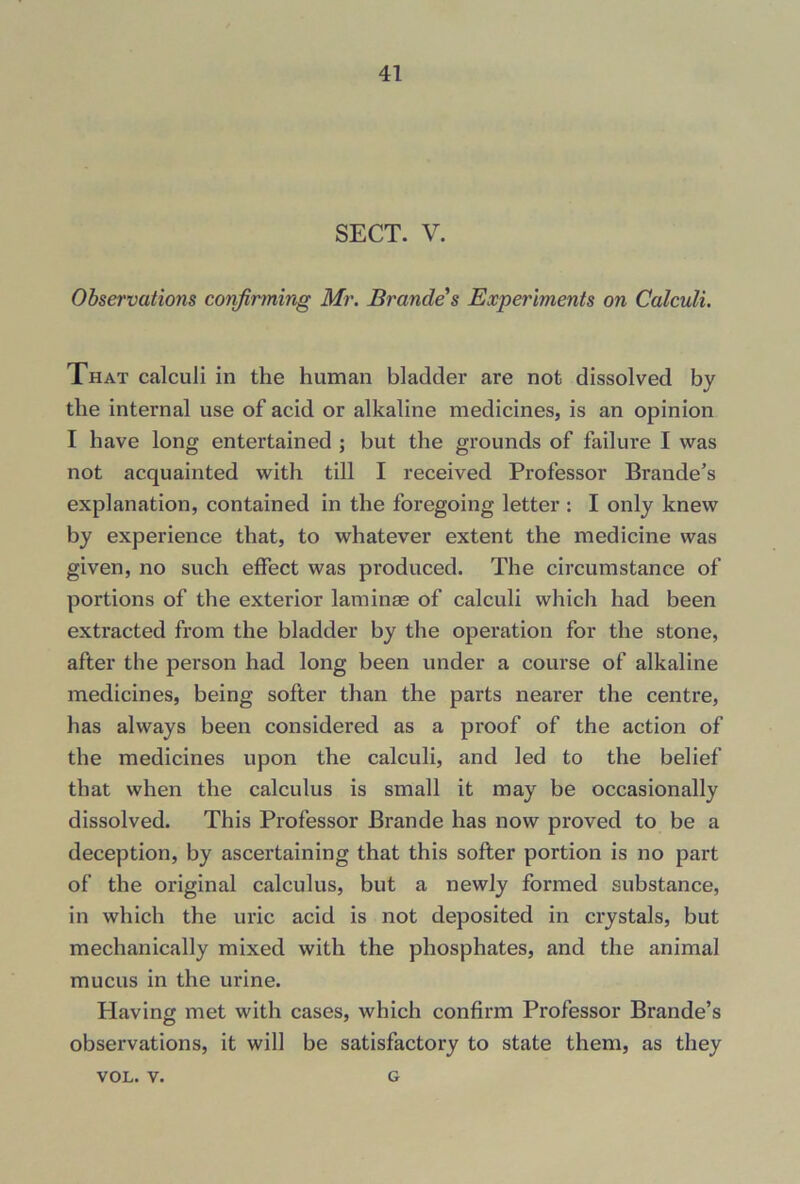 SECT. V. Observations confirming Mr. Brandes Experiments on Calculi. That calculi in the human bladder are not dissolved by the internal use of acid or alkaline medicines, is an opinion I have long entertained ; but the grounds of failure I was not acquainted with till I received Professor Braude’s explanation, contained in the foregoing letter : I only knew by experience that, to whatever extent the medicine was given, no such effect was produced. The circumstance of portions of the exterior laminas of calculi which had been extracted from the bladder by the operation for the stone, after the person had long been under a course of alkaline medicines, being softer than the parts nearer the centre, has always been considered as a proof of the action of the medicines upon the calculi, and led to the belief that when the calculus is small it may be occasionally dissolved. This Professor Brande has now proved to be a deception, by ascertaining that this softer portion is no part of the original calculus, but a newly formed substance, in which the uric acid is not deposited in crystals, but mechanically mixed with the phosphates, and the animal mucus in the urine. Plaving met with cases, which confirm Professor Brande’s observations, it will be satisfactory to state them, as they VOL. v. G