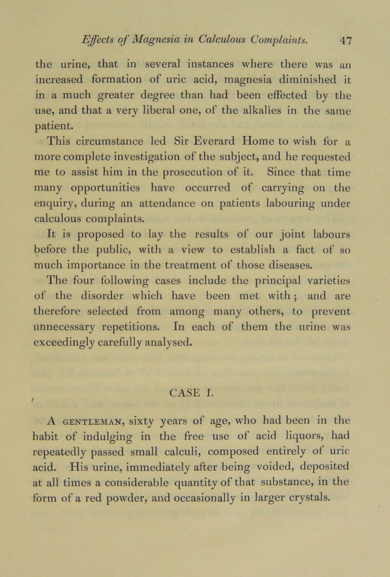 the urine, that in several instances where there was an increased formation of uric acid, magnesia diminished it in a much greater degree than had been effected by the use, and that a very liberal one, of the alkalies in the same patient. This circumstance led Sir Everard Home to wish for a more complete investigation of the subject, and he requested me to assist him in the prosecution of it. Since that time many opportunities have occurred of carrying on the enquiry, during an attendance on patients labouring under calculous complaints. It is proposed to lay the results of our joint labours before the public, with a view to establish a fact of so much importance in the treatment of those diseases. The four following cases include the principal varieties of the disorder which have been met with ; and are therefore selected from among many others, to prevent unnecessary repetitions. In each of them the urine was exceedingly carefully analysed. CASE I. / A gentleman, sixty years of age, who had been in the habit of indulging in the free use of acid liquors, had repeatedly passed small calculi, composed entirely of uric acid. His urine, immediately after being voided, deposited at all times a considerable quantity of that substance, in the form of a red powder, and occasionally in larger crystals.