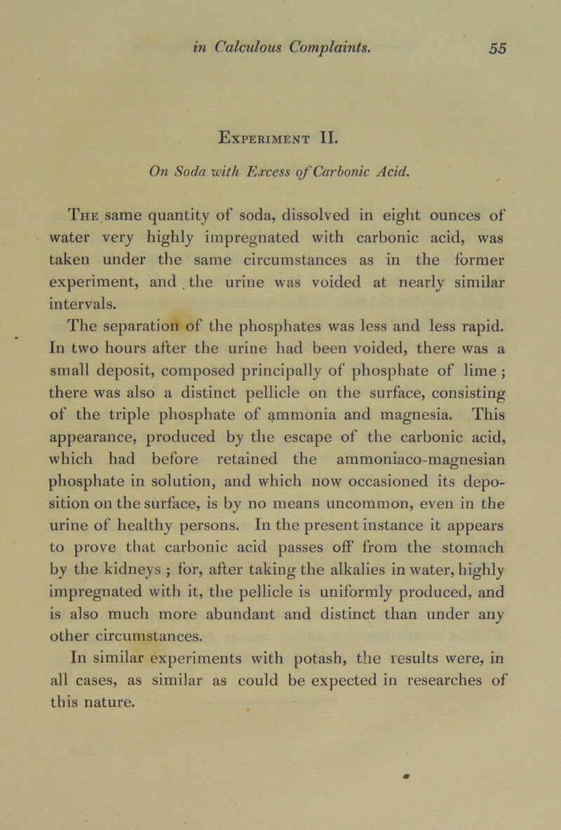 Experiment II. On Soda with Excess of Carbonic Acid. The same quantity of soda, dissolved in eight ounces of water very highly impregnated with carbonic acid, was taken under the same circumstances as in the former experiment, and the urine was voided at nearly similar intervals. The separation of the phosphates was less and less rapid. In two hours after the urine had been voided, there was a small deposit, composed principally of phosphate of lime ; there was also a distinct pellicle on the surface, consisting of the triple phosphate of ammonia and magnesia. This appearance, produced by the escape of the carbonic acid, which had before retained the ammoniaco-mao;nesian phosphate in solution, and which now occasioned its depo- sition on the surface, is by no means uncommon, even in the urine of healthy persons. In the present instance it appears to prove that carbonic acid passes off from the stomach by the kidneys ; for, after taking the alkalies in water, highly impregnated with it, the pellicle is uniformly produced, and is also much more abundant and distinct than under any other circumstances. In similar experiments with potash, the results were, in all cases, as similar as could be expected in researches of this nature.