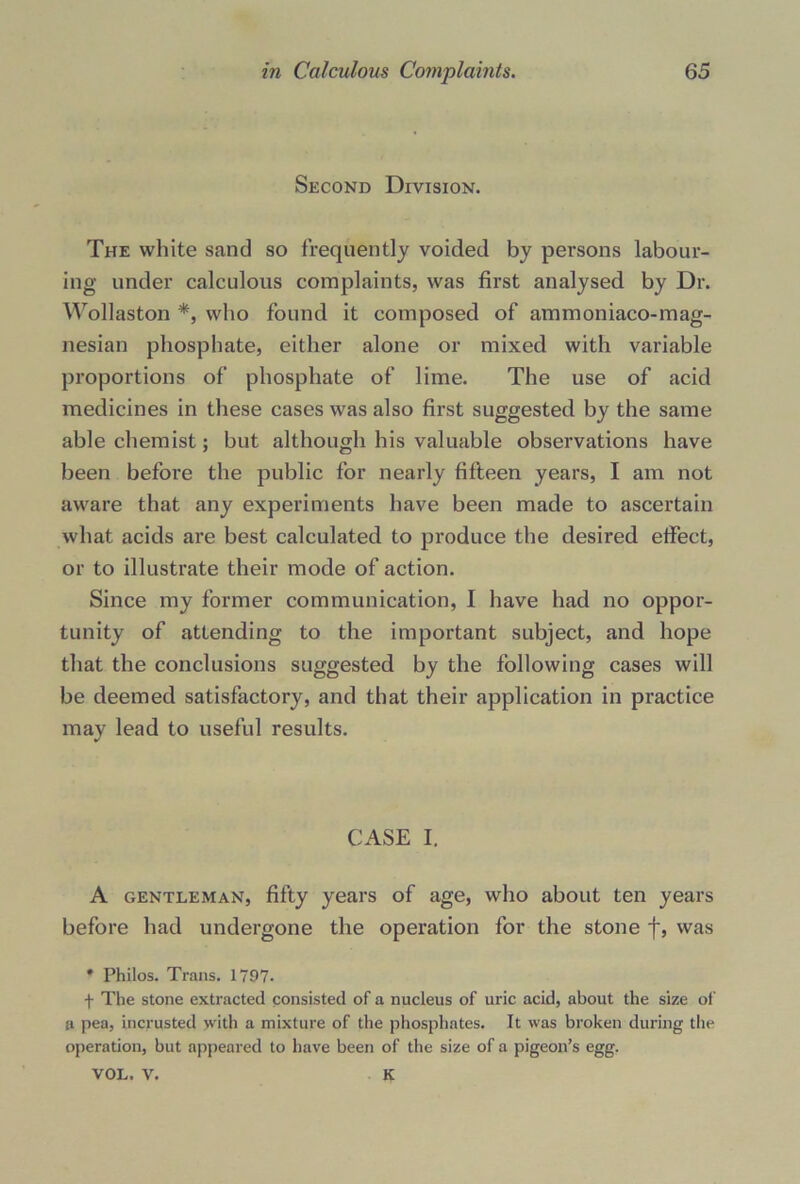 Second Division. The white sand so frequently voided by persons labour- ing under calculous complaints, was first analysed by Dr. Wollaston *, who found it composed of ammoniaco-mag- nesian phosphate, either alone or mixed with variable proportions of phosphate of lime. The use of acid medicines in these cases was also first suggested by the same able chemist; but although his valuable observations have been before the public for nearly fifteen years, I am not aware that any experiments have been made to ascertain what acids are best calculated to produce the desired effect, or to illustrate their mode of action. Since my former communication, I have had no oppor- tunity of attending to the important subject, and hope that the conclusions suggested by the following cases will be deemed satisfactory, and that their application in practice may lead to useful results. CASE I. A gentleman, fifty years of age, who about ten years before had undergone the operation for the stone f, was * Philos. Trans. 1797- f The stone extracted consisted of a nucleus of uric acid, about the size of a pea, incrusted with a mixture of the phosphates. It was broken during the operation, but appeared to have been of the size of a pigeon’s egg. VOL. V. K