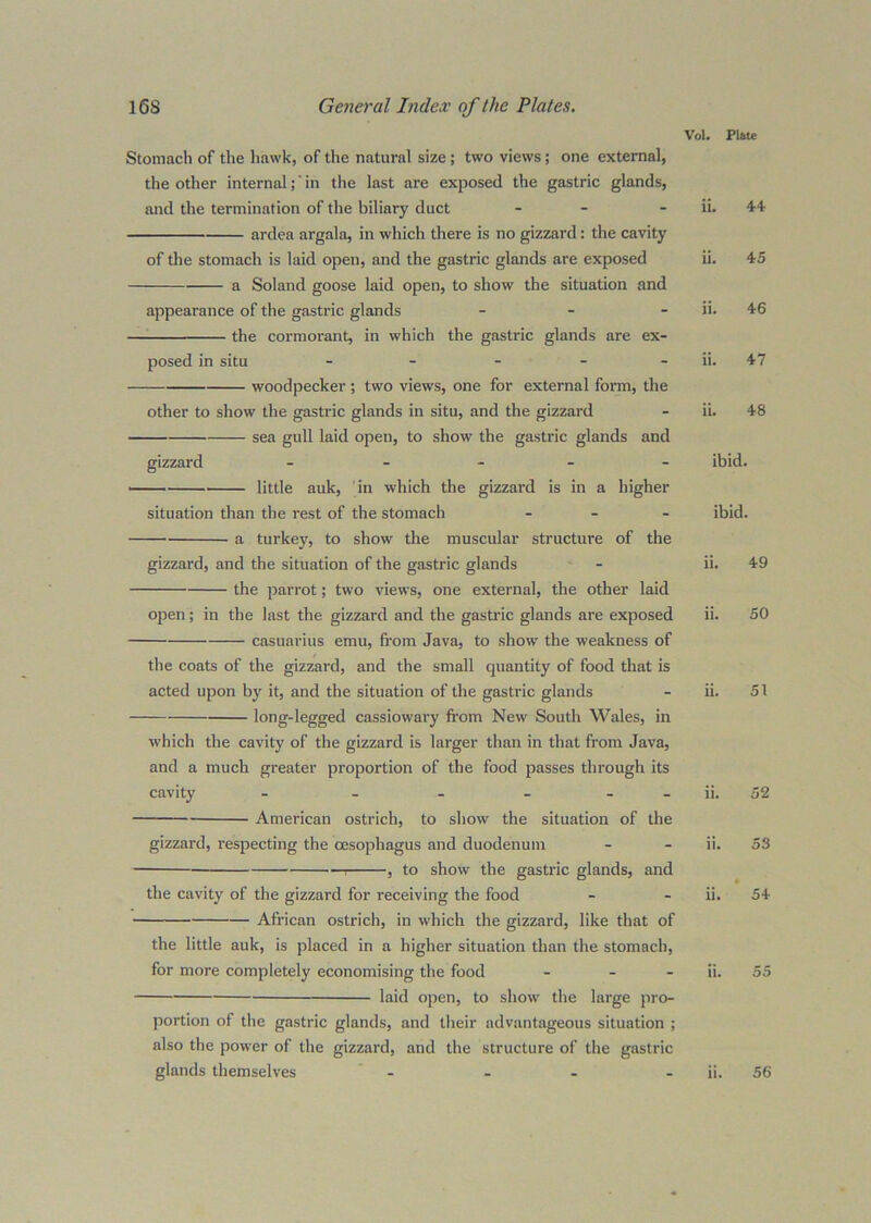 Vol. Plite Stomach of the hawk, of the natural size ; two views; one external, the other internal;' in the last are exposed the gastric glands, and the termination of the biliary duct - - ardea argala, in which there is no gizzard: the cavity of the stomach is laid open, and the gastric glands are exposed a Soland goose laid open, to show the situation and appearance of the gastric glands _ _ _ the cormorant, in which the gastric glands are ex- posed in situ - - - - - woodpecker ; two views, one for external form, the other to show the gastric glands in situ, and the gizzard sea gull laid open, to show the gastric glands and gizzard _ . - _ . little auk, 'in which the gizzard is in a higher situation than the rest of the stomach ... a turkey, to show the muscular structure of the gizzard, and the situation of the gastric glands the parrot; two views, one external, the other laid open; in the last the gizzard and the gastric glands are exposed casuarius emu, fi’om Java, to show the weakness of the coats of the gizzard, and the small quantity of food that is acted upon by it, and the situation of the gastric glands long-legged cassiowary from New South Wales, in which the cavity of the gizzard is larger than in that from Java, and a much greater proportion of the food passes through its cavity - - - ... American ostrich, to show the situation of the gizzard, respecting the oesophagus and duodenum 1 , to show the gastric glands, and the cavity of the gizzard for receiving the food African ostrich, in which the gizzard, like that of the little auk, is placed in a higher situation than the stomach, for more completely economising the food ... laid open, to show the large pro- portion of the gastric glands, and their advantageous situation ; also the power of the gizzard, and the structure of the gastric ii. 44 ii. 45 ii. 46 ii. 47 ii. 48 ibid. ibid. ii. 49 ii. 50 ii. 51 ii. 52 ii. 53 ii. ’ 54 ii. 55