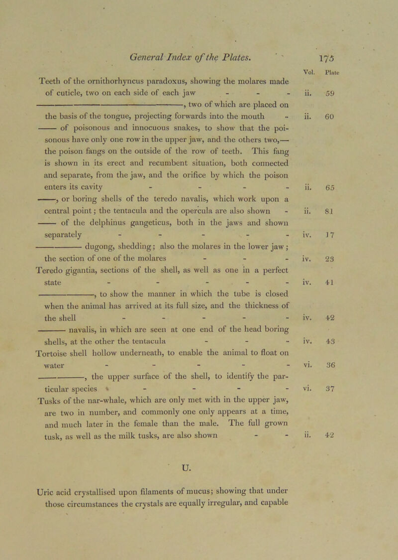 Teeth of tlie ornithorhyncus paradoxus, showing the molares made of cuticle, two on each side of each jaw . _ _ ^ , two of which are placed on the basis of the tongue, projecting forwards into the mouth of poisonous and innocuous snakes, to show that the poi- sonous have only one row in the upper jaw, and the others two,— the poison fangs on the outside of the row of teeth. This fang is shown in its erect and recumbent situation, both connected and separate, from the jaw, and the orifice by which the poison enters its cavity - - _ _ , or boring shells of the teredo navalis, which work upon a central point; tlie tentacula and the opercula are also shown of the delphinus gangeticus, both in the jaws and shown separately - - - dugong, shedding; also the molares in the lower jaw; the section of one of the molares _ _ . Teredo gigantia, sections of the shell, as well as one in a perfect state - - _ _ _ , to show the manner in which the tube is closed when the animal has arrived at its full size, and the thickness of the shell - navalis, in which are seen at one end of the head boring shells, at the other the tentacula - - _ Tortoise shell hollow underneath, to enable the animal to float on water _ _ _ _ . , the upper surface of the shell, to identify the par- ticular species ♦ - - - Tusks of the nar-whale, which are only met with in the upper jaw, are two in number, and commonly one only appears at a time, and much later in the female than the male. The full grown tusk, as well as the milk tusks, are also shown Vol. ii. n. iv. iv. iv. iv. iv. vi. vi. ii. U. Plate 59 60 65 81 J7 23 ■H 42 43 36 37 42 Uric acid crystallised upon filaments of mucus; showing that under those circumstances the crystals are equally irregular, and capable
