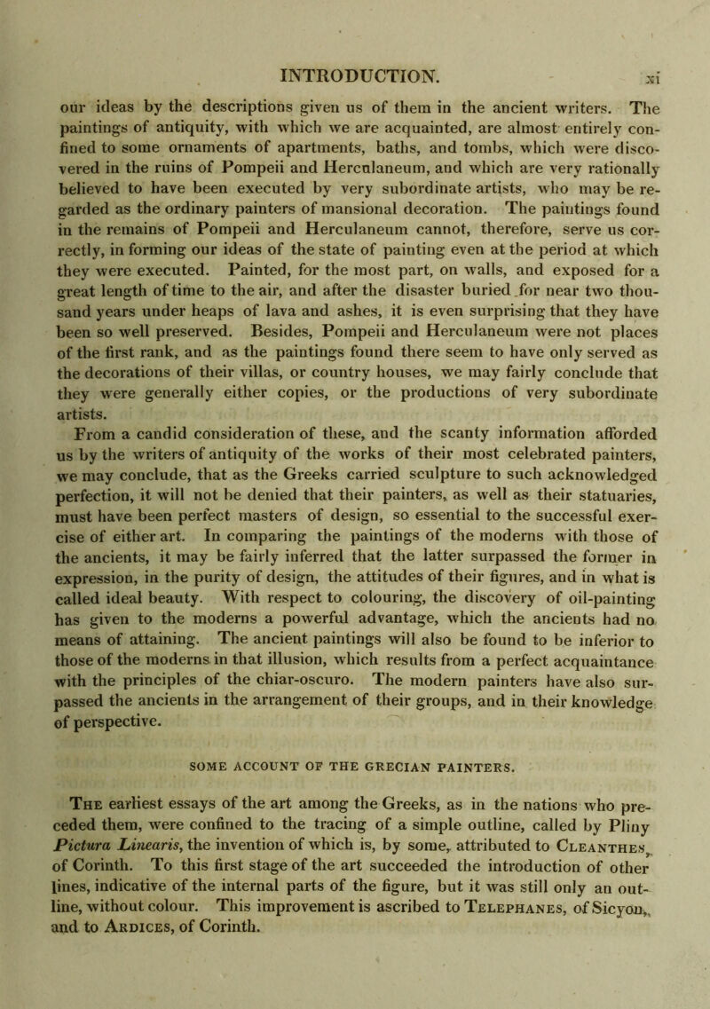 xi our ideas by the descriptions given us of them in the ancient writers. The paintings of antiquity, with which we are acquainted, are almost entirely con- fined to some ornaments of apartments, baths, and tombs, which were disco- vered in the ruins of Pompeii and Herculaneum, and which are very rationally believed to have been executed by very subordinate artists, who may be re- garded as the ordinary painters of mansional decoration. The paintings found in the remains of Pompeii and Herculaneum cannot, therefore, serve us cor- rectly, in forming our ideas of the state of painting even at the period at which they were executed. Painted, for the most part, on walls, and exposed for a great length of time to the air, and after the disaster buried for near two thou- sand years under heaps of lava and ashes, it is even surprising that they have been so well preserved. Besides, Pompeii and Herculaneum were not places of the first rank, and as the paintings found there seem to have only served as the decorations of their villas, or country houses, we may fairly conclude that they were generally either copies, or the productions of very subordinate artists. From a candid consideration of these, and the scanty information afforded us by the writers of antiquity of the works of their most celebrated painters, we may conclude, that as the Greeks carried sculpture to such acknowledged perfection, it will not be denied that their painters, as well as their statuaries, must have been perfect masters of design, so essential to the successful exer- cise of either art. In comparing the paintings of the moderns with those of the ancients, it may be fairly inferred that the latter surpassed the former in expression, in the purity of design, the attitudes of their figures, and in what is called ideal beauty. With respect to colouring, the discovery of oil-painting has given to the moderns a powerful advantage, which the ancients had no means of attaining. The ancient paintings will also be found to be inferior to those of the moderns in that illusion, which results from a perfect acquaintance with the principles of the chiar-oscuro. The modern painters have also sur- passed the ancients in the arrangement of their groups, and in their knowledge of perspective. SOME ACCOUNT OF THE GRECIAN PAINTERS. The earliest essays of the art among the Greeks, as in the nations who pre- ceded them, were confined to the tracing of a simple outline, called by Pliny Pictura Linearis, the invention of which is, by some,, attributed to Cleanthess of Corinth. To this first stage of the art succeeded the introduction of other lines, indicative of the internal parts of the figure, but it was still only an out- line, without colour. This improvement is ascribed to Telephanes, of Sicyon,. and to Ardices, of Corinth.
