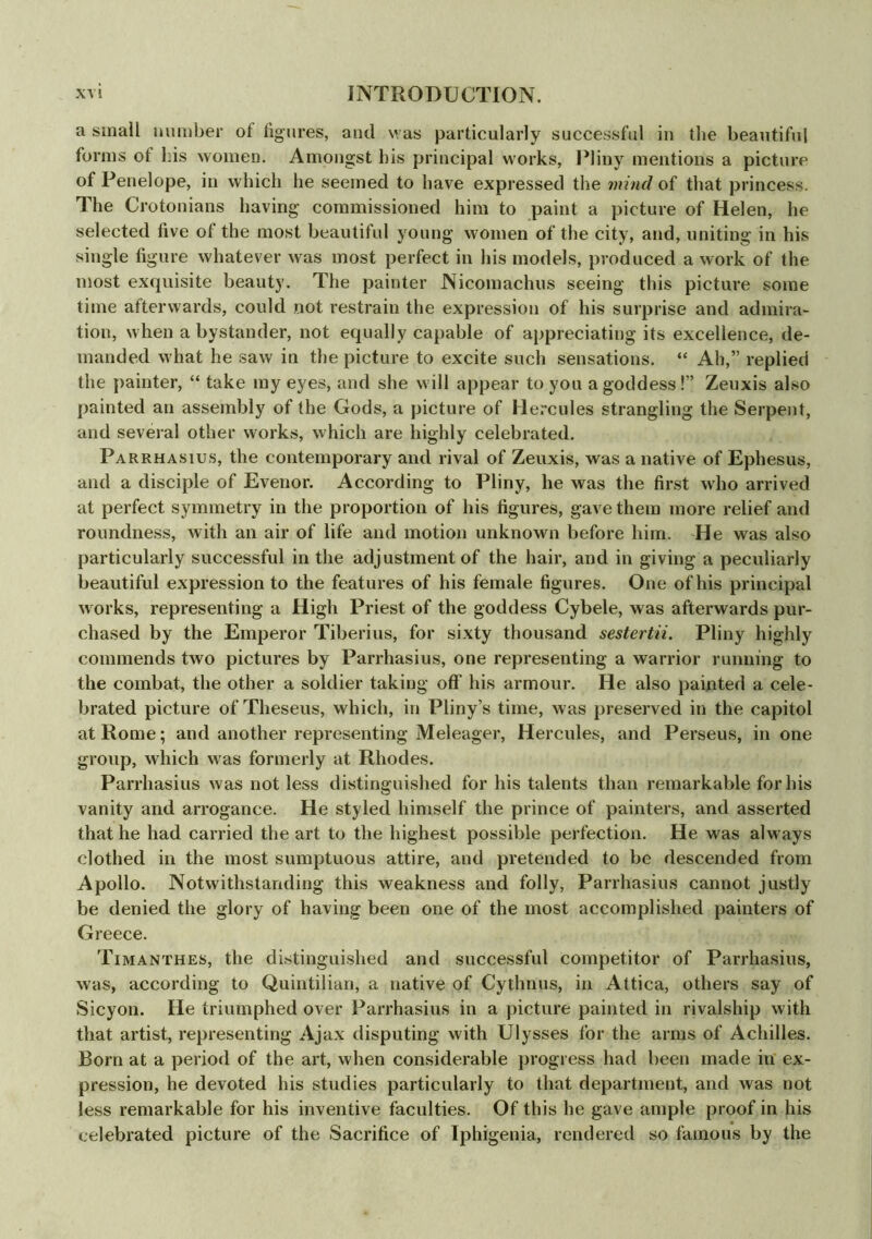 a small number of figures, and was particularly successful in the beautiful forms ot his women. Amongst bis principal works, Pliny mentions a picture of Penelope, in which he seemed to have expressed the mind of that princess. The Crotonians having commissioned him to paint a picture of Helen, he selected five of the most beautiful young women of the city, and, uniting in his single figure whatever was most perfect in his models, produced a work of the most exquisite beauty. The painter Nicomachus seeing this picture some time afterwards, could not restrain the expression of his surprise and admira- tion, when a bystander, not equally capable of appreciating its excellence, de- manded what he saw in the picture to excite such sensations. “ Ah,” replied the painter, “ take my eyes, and she will appear to you a goddess!” Zeuxis also painted an assembly of the Gods, a picture of Hercules strangling the Serpent, and several other works, which are highly celebrated. Parrhasius, the contemporary and rival of Zeuxis, was a native of Ephesus, and a disciple of Evenor. According to Pliny, he was the first who arrived at perfect symmetry in the proportion of his figures, gave them more relief and roundness, with an air of life and motion unknown before him. He was also particularly successful in the adjustment of the hair, and in giving a peculiarly beautiful expression to the features of his female figures. One of his principal works, representing a High Priest of the goddess Cybele, was afterwards pur- chased by the Emperor Tiberius, for sixty thousand sestertii. Pliny highly commends two pictures by Parrhasius, one representing a warrior running to the combat, the other a soldier taking off his armour. He also painted a cele- brated picture of Theseus, which, in Pliny’s time, was preserved in the capitol at Rome; and another representing Meleager, Hercules, and Perseus, in one group, which was formerly at Rhodes. Parrhasius was not less distinguished for his talents than remarkable for his vanity and arrogance. He styled himself the prince of painters, and asserted that he had carried the art to the highest possible perfection. He was always clothed in the most sumptuous attire, and pretended to be descended from Apollo. Notwithstanding this weakness and folly, Parrhasius cannot justly be denied the glory of having been one of the most accomplished painters of Greece. Timanthes, the distinguished and successful competitor of Parrhasius, was, according to Quintilian, a native of Cythnus, in Attica, others say of Sicyon. He triumphed over Parrhasius in a picture painted in rivalship with that artist, representing Ajax disputing with Ulysses for the arms of Achilles. Born at a period of the art, when considerable progress had been made in ex- pression, he devoted his studies particularly to that department, and was not less remarkable for his inventive faculties. Of this he gave ample proof in his celebrated picture of the Sacrifice of Iphigenia, rendered so famous by the