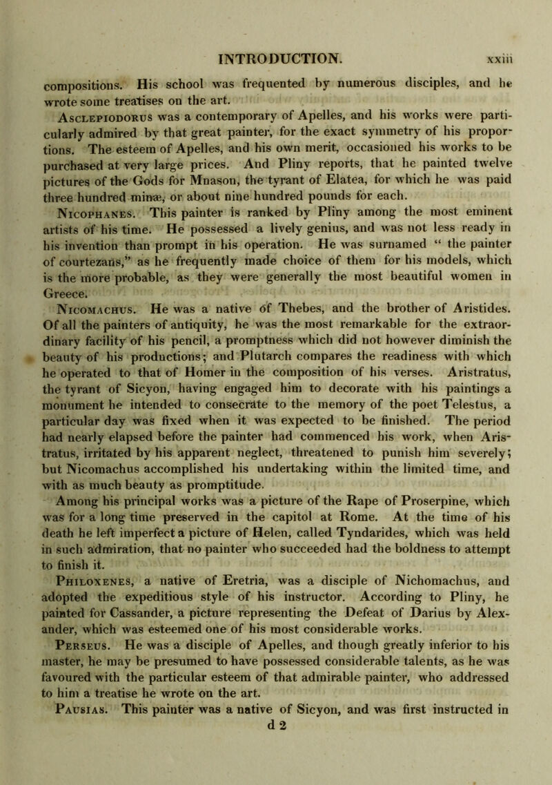 compositions. His school was frequented by numerous disciples, and he wrote some treatises on the art. Asclepiodorus was a contemporary of Apelles, and his works were parti- cularly admired by that great painter, for the exact symmetry of his propor- tions. The esteem of Apelles, and his own merit, occasioned his works to be purchased at very large prices. And Pliny reports, that he painted twelve pictures of the Gods for Mnason, the tyrant of Elatea, for which he was paid three hundred minse, or about nine hundred pounds for each. Nicophanes. This painter is ranked by Pliny among the most eminent artists of his time. He possessed a lively genius, and was not less ready in his invention than prompt in his operation. He was surnamed “ the painter of courtezans,” as he frequently made choice of them for his models, which is the more probable, as they were generally the most beautiful women in Greece. Nicomachus. He was a native of Thebes, and the brother of Aristides. Of all the painters of antiquity, he was the most remarkable for the extraor- dinary facility of his pencil, a promptness which did not however diminish the beauty of his productions; and Plutarch compares the readiness with which he operated to that of Homer in the composition of his verses. Aristratus, the tyrant of Sicyon, having engaged him to decorate with his paintings a monument he intended to consecrate to the memory of the poet Telestus, a particular day was fixed when it was expected to be finished. The period had nearly elapsed before the painter had commenced his work, when Aris- tratus, irritated by his apparent neglect, threatened to punish him severely; but Nicomachus accomplished his undertaking within the limited time, and with as much beauty as promptitude. Among his principal works was a picture of the Rape of Proserpine, which was for a long time preserved in the capitol at Rome. At the time of his death he left imperfect a picture of Helen, called Tyndarides, which was held in such admiration, that no painter who succeeded had the boldness to attempt to finish it. Philoxenes, a native of Eretria, was a disciple of Nichomachus, and adopted the expeditious style of his instructor. According to Pliny, he painted for Cassander, a picture representing the Defeat of Darius by Alex- ander, which was esteemed one of his most considerable works. Perseus. He was a disciple of Apelles, and though greatly inferior to his master, he may be presumed to have possessed considerable talents, as he was favoured with the particular esteem of that admirable painter, who addressed to him a treatise he wrote on the art. Pausias. This painter was a native of Sicyon, and was first instructed in d 2