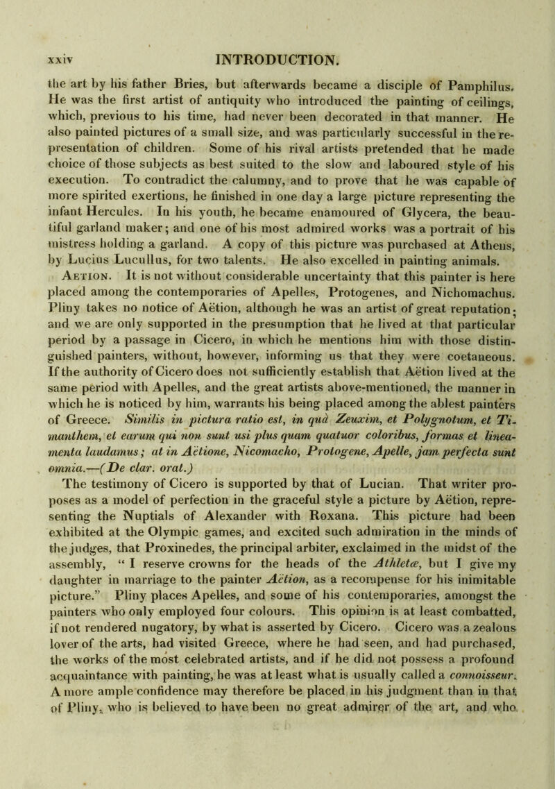 the art by his father Bries, but afterwards became a disciple of Pamphilus. He was the first artist of antiquity who introduced the painting of ceilings, which, previous to his time, had never been decorated in that manner. He also painted pictures of a small size, and was particularly successful in the re- presentation of children. Some of his rival artists pretended that he made choice of those subjects as best suited to the slow and laboured style of his execution. To contradict the calumny, and to prove that he was capable of more spirited exertions, he finished in one day a large picture representing the infant Hercules. In his youth, he became enamoured of Glycera, the beau- tiful garland maker; and one of his most admired works was a portrait of his mistress holding a garland. A copy of this picture was purchased at Athens, by Lucius Lucullus, for two talents. He also excelled in painting animals. Aetion. It is not without considerable uncertainty that this painter is here placed among the contemporaries of Apelles, Protogenes, and Nichomachus. Pliny takes no notice of Aetion, although he was an artist of great reputation* and w e are only supported in the presumption that he lived at that particular period by a passage in Cicero, in which he mentions him with those distin- guished painters, without, however, informing us that they were coetaneous. If the authority of Cicero does not sufficiently establish that Aetion lived at the same period with Apelles, and the great artists above-mentioned, the manner in which he is noticed by him, warrants his being placed among the ablest painters of Greece. Similis in pictura ratio est, in quel Zeuxim, et Polygnotum, et Ti- manthem, et earum qui non sunt usi plus quam quatuor coloribus, formas et linea- menta laudamus; at in Aetione, Nicomacho, Protogene, Apelle, jam perfecta sunt omnia.—(De clar. orat.) The testimony of Cicero is supported by that of Lucian. That waiter pro- poses as a model of perfection in the graceful style a picture by Aetion, repre- senting the Nuptials of Alexander with Roxana. This picture had been exhibited at the Olympic games, and excited such admiration in the minds of the judges, that Proxinedes, the principal arbiter, exclaimed in the midst of the assembly, “ I reserve crowns for the heads of the Athletee, but I give my daughter in marriage to the painter Aetion, as a recompense for his inimitable picture.” Pliny places Apelles, and some of his contemporaries, amongst the painters who only employed four colours. This opinion is at least combatted, if not rendered nugatory, by what is asserted by Cicero. Cicero was a zealous lover of the arts, had visited Greece, where he had seen, and had purchased, the works of the most celebrated artists, and if he did not possess a profound acquaintance with painting, he was at least what is usually called a connoisseur, A more ample confidence may therefore be placed in his judgment than in that of Pliny, who is believed to have been no great admirer of the art, and who.