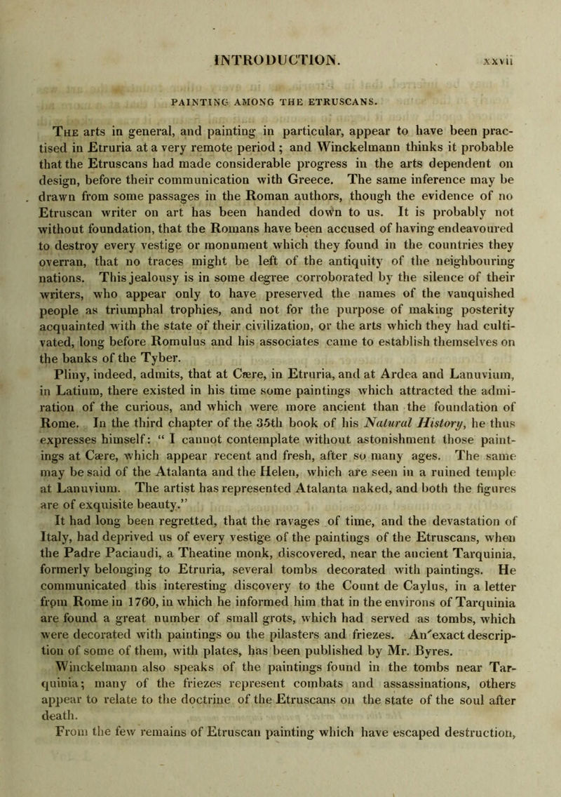 PAINTING AMONG THE ETRUSCANS. The arts in general, and painting in particular, appear to have been prac- tised in Etruria at a very remote period ; and Winckelmann thinks it probable that the Etruscans had made considerable progress in the arts dependent on design, before their communication with Greece. The same inference may be drawn from some passages in the Roman authors, though the evidence of no Etruscan writer on art has been handed down to us. It is probably not without foundation, that the Romans have been accused of having endeavoured to destroy every vestige or monument which they found in the countries they overran, that no traces might be left of the antiquity of the neighbouring nations. This jealousy is in some degree corroborated by the silence of their writers, who appear only to have preserved the names of the vanquished people as triumphal trophies, and not for the purpose of making posterity acquainted with the state of their civilization, or the arts which they had culti- vated, long before Romulus and his associates came to establish themselves on the banks of the Tyber. Pliny, indeed, admits, that at Csere, in Etruria, and at Ardea and Lanuvium, in Latium, there existed in his time some paintings which attracted the admi- ration of the curious, and which were more ancient than the foundation of Rome. In the third chapter of the 35th book of his Natural History, he thus expresses himself: “ I cannot contemplate without astonishment those paint- ings at Caere, which appear recent and fresh, after so many ages. The same may be said of the Atalanta and the Helen, which are seen in a ruined temple at Lanuvium. The artist has represented Atalanta naked, and both the figures are of exquisite beauty.” It had long been regretted, that the ravages of time, and the devastation of Italy, had deprived us of every vestige of the paintings of the Etruscans, when the Padre Paciaudi, a Theatine monk, discovered, near the ancient Tarquinia, formerly belonging to Etruria, several tombs decorated with paintings. He communicated this interesting discovery to the Count de Caylus, in a letter from Rome in 1760, in which he informed him that in the environs of Tarquinia are found a great number of small grots, which had served as tombs, which were decorated with paintings on the pilasters and friezes. An^exact descrip- tion of some of them, with plates, has been published by Mr. Byres. Winckelmann also speaks of the paintings found in the tombs near Tar- quinia; many of the friezes represent combats and assassinations, others appear to relate to the doctrine of the Etruscans on the state of the soul after death. From the few remains of Etruscan painting which have escaped destruction,