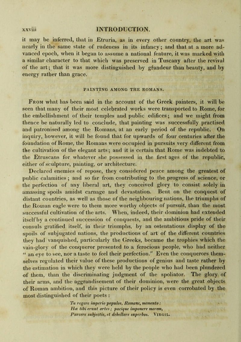 it may be inferred, that in Etruria, as in every other country, the art was nearly in the same state of rudeness in its infancy; and that at a more ad- vanced epoch, when it began to assume a national feature, it was marked with a similar character to that which was preserved in Tuscany after the revival of the art; that it was more distinguished by gfandeur than beauty, and by energy rather than grace. PAINTING AMONG THE ROMANS. From what has been said in the account of the Greek painters, it will be seen that many of their most celebrated works were transported to Rome, for the embellishment of their temples and public edifices; and we might from thence be naturally led to conclude, that painting was successfully practised and patronised among the Romans, at an early period of the republic. On inquiry, however, it will be found that for upwards of four centuries after the foundation of Rome, the Romans were occupied in pursuits very different from the cultivation of the elegant arts; and it is certain that Rome was indebted to the Etruscans for whatever she possessed ip the first ages of the republic, either of sculpture, painting, or architecture. Declared enemies of repose, they considered peace among the greatest of public calamities ; and so far from contributing to the progress of science, or the perfection of any liberal art, they conceived glory to consist solely in amassing spoils amidst carnage and devastation. Bent on the conquest of distant countries, as well as those of the neighbouring nations, the triumphs of the Roman eagle were to them more worthy objects of pursuit, than the most successful cultivation of the arts. When, indeed, their dominion had extended itself by a continued succession of conquests, and the ambitious pride of their consuls gratified itself, in their triumphs, by an ostentatious display of the spoils of subjugated nations, the productions of art of the different countries they had vanquished, particularly the Greeks, became the trophies which the vain-glory of the conqueror presented to a ferocious people, who had neither “ an eye to see, nor a taste to feel their perfection.” Even the conquerors them- selves regulated their value of these productions of genius and taste rather by the estimation in which they were held by the people who had been plundered of them, than the discriminating judgment of the spoliator. The glory of their arms, and the aggrandisement of their dominion, were the great objects of Roman ambition, and this picture of their policy is even corrobated by the most distinguished of their poets : Tu regere imperio populos, Romane, memento: Hcc tibi ernnt artes ; pacique imponere morem, Parcere subjectis, et debellare superbos. Virgil.