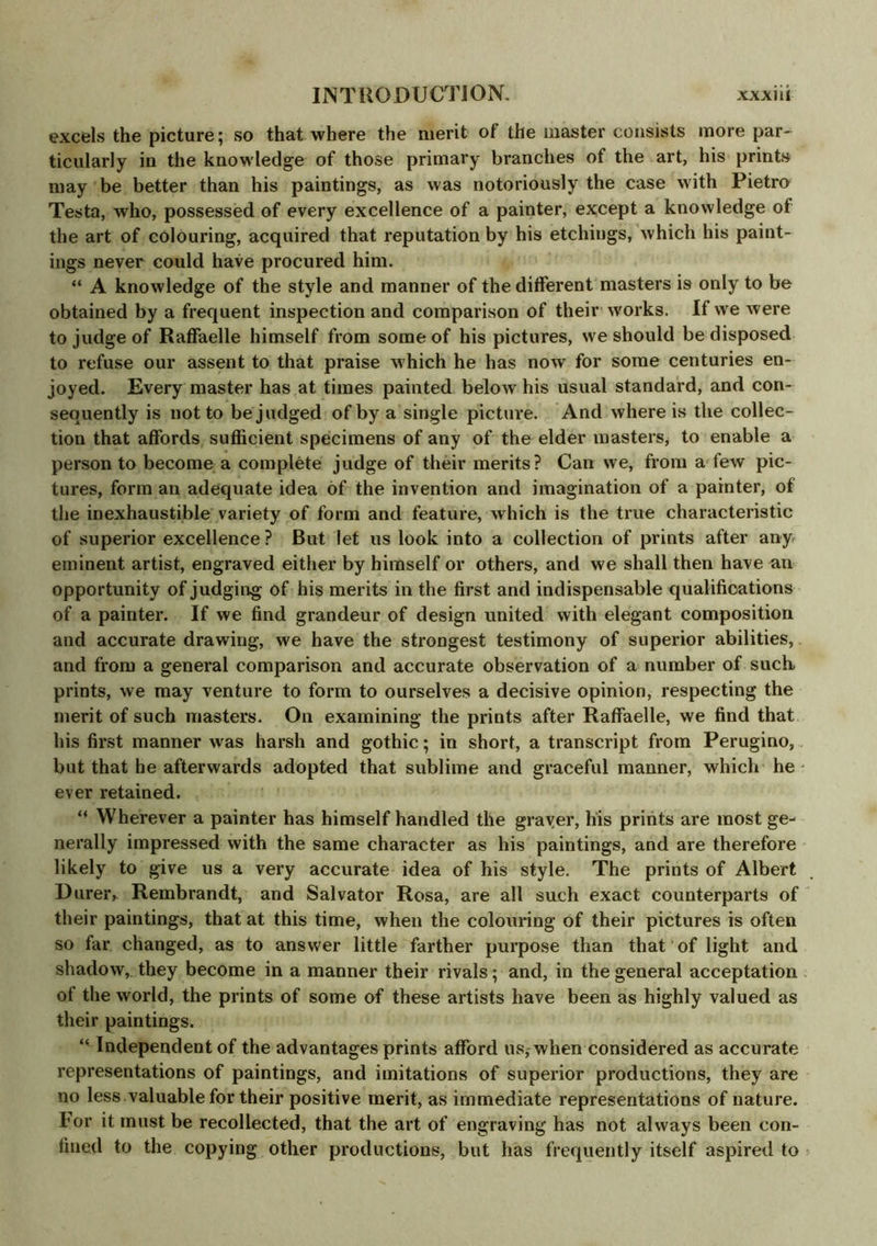 excels the picture; so that where the merit of the master consists more par- ticularly in the knowledge of those primary branches of the art, his prints may be better than his paintings, as was notoriously the case with Pietro Testa, who, possessed of every excellence of a painter, except a knowledge of the art of colouring, acquired that reputation by his etchings, which his paint- ings never could have procured him. “ A knowledge of the style and manner of the different masters is only to be obtained by a frequent inspection and comparison of their works. If we were to judge of Raffaelle himself from some of his pictures, we should be disposed to refuse our assent to that praise which he has now for some centuries en- joyed. Every master has at times painted below his usual standard, and con- sequently is not to be judged of by a single picture. And where is the collec- tion that affords sufficient specimens of any of the elder masters, to enable a person to become a complete judge of their merits? Can we, from a few pic- tures, form an adequate idea of the invention and imagination of a painter, of the inexhaustible variety of form and feature, which is the true characteristic of superior excellence? But let us look into a collection of prints after any eminent artist, engraved either by himself or others, and we shall then have an opportunity of judging of his merits in the first and indispensable qualifications of a painter. If we find grandeur of design united with elegant composition and accurate drawing, we have the strongest testimony of superior abilities, and from a general comparison and accurate observation of a number of such, prints, we may venture to form to ourselves a decisive opinion, respecting the merit of such masters. On examining the prints after Raffaelle, we find that his first manner was harsh and gothic; in short, a transcript from Perugino, but that he afterwards adopted that sublime and graceful manner, which he ever retained. “ Wherever a painter has himself handled the grayer, his prints are most ge- nerally impressed with the same character as his paintings, and are therefore likely to give us a very accurate idea of his style. The prints of Albert D urer, Rembrandt, and Salvator Rosa, are all such exact counterparts of their paintings, that at this time, when the colouring of their pictures is often so far changed, as to answer little farther purpose than that of light and shadow, they become in a manner their rivals; and, in the general acceptation of the world, the prints of some of these artists have been as highly valued as their paintings. “ Independent of the advantages prints afford us, when considered as accurate representations of paintings, and imitations of superior productions, they are no less valuable for their positive merit, as immediate representations of nature. For it must be recollected, that the art of engraving has not always been con- fined to the copying other productions, but has frequently itself aspired to