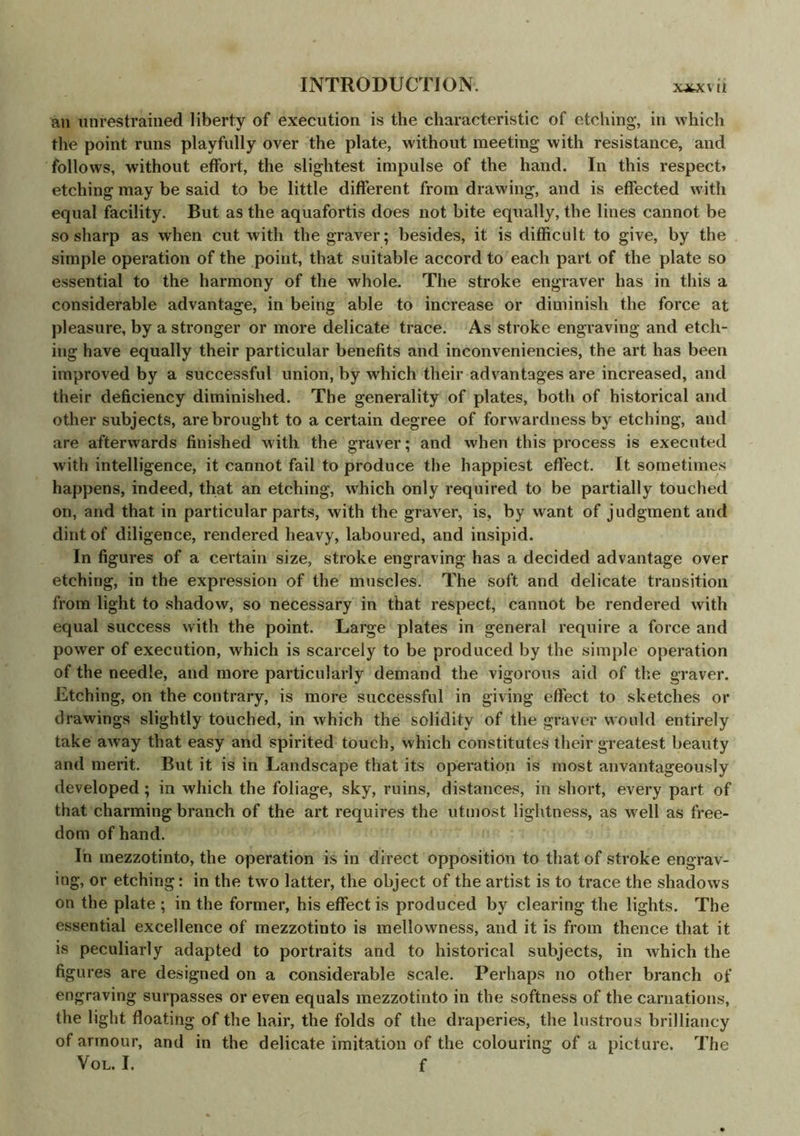 an unrestrained liberty of execution is the characteristic of etching, in which the point runs playfully over the plate, without meeting with resistance, and follows, without effort, the slightest impulse of the hand. In this respect* etching may be said to be little different from drawing, and is effected with equal facility. But as the aquafortis does not bite equally, the lines cannot be so sharp as when cut with the graver; besides, it is difficult to give, by the simple operation of the point, that suitable accord to each part of the plate so essential to the harmony of the whole. The stroke engraver has in this a considerable advantage, in being able to increase or diminish the force at pleasure, by a stronger or more delicate trace. As stroke engraving and etch- ing have equally their particular benefits and inconveniencies, the art has been improved by a successful union, by which their advantages are increased, and their deficiency diminished. The generality of plates, both of historical and other subjects, are brought to a certain degree of forwardness by etching, and are afterwards finished w ith the graver; and when this process is executed with intelligence, it cannot fail to produce the happiest effect. It sometimes happens, indeed, that an etching, which only required to be partially touched on, and that in particular parts, with the graver, is, by want of judgment and dint of diligence, rendered heavy, laboured, and insipid. In figures of a certain size, stroke engraving has a decided advantage over etching, in the expression of the muscles. The soft and delicate transition from light to shadow, so necessary in that respect, cannot be rendered with equal success with the point. Large plates in general require a force and power of execution, which is scarcely to be produced by the simple operation of the needle, and more particularly demand the vigorous aid of the graver. Etching, on the contrary, is more successful in giving effect to sketches or drawings slightly touched, in which the solidity of the graver would entirely take away that easy and spirited touch, which constitutes their greatest beauty and merit. But it is in Landscape that its operation is most anvantageously developed; in which the foliage, sky, ruins, distances, in short, every part of that charming branch of the art requires the utmost lightness, as w ell as free- dom of hand. In mezzotinto, the operation is in direct opposition to that of stroke engrav- ing, or etching: in the two latter, the object of the artist is to trace the shadows on the plate ; in the former, his effect is produced by clearing the lights. The essential excellence of mezzotinto is mellowness, and it is from thence that it is peculiarly adapted to portraits and to historical subjects, in which the figures are designed on a considerable scale. Perhaps no other branch of engraving surpasses or even equals mezzotinto in the softness of the carnations, the light floating of the hair, the folds of the draperies, the lustrous brilliancy of armour, and in the delicate imitation of the colouring of a picture. The Vol. I. f