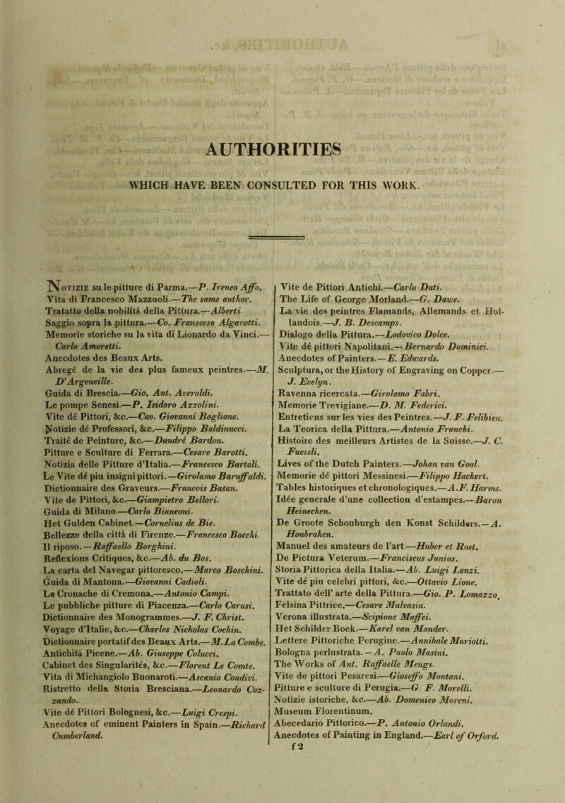 AUTHORITIES WHICH HAVE BEEN CONSULTED FOR THIS WORK. jVotizie sule pitture di Parma.—P. Ireneo Affo. Vita di Francesco Mazzuoli.—The same author. Tratatto della nobilita della Pittura.—Alberti. Saggio sopra la pittura.—Co. Fransceso Algarotti. Memorie storiche su la vita di Lionardo da Vinci.— Carlo Amoretti. Anecdotes des Beaux Arts. Abreg6 de la vie des plus fameux peintres.—M. D’Argenville. Guida di Brescia.—Gio, Ant. Averoldi. Le pornpe Senesi.—P. Isidoro Azzolini. Vite de Pittori, &c.—Cav. Giovanni Baglione. Notizie de Professori, &c.—Filippo Baldinucci. Traite de Peinture, &c.—Dandre Bardon. Pitture e Sculture di Ferrara.—Cesare Barotti. Notizia delle Pitture d’ltalia.—Francesco Bartoli. Le Vite d£ piu insignipittori.—Girolamo Baniffaldi. Dictionnaire des Graveurs.—Francois Basan. Vite de Pittori, &c—Giampietro Bellori. Guida di Milano.—Carlo Bianconi. Het Gulden Cabinet.—Cornelius de Bie. Bellezze della citta di Firenze.—Francesco Bocchi. II riposo. — Baffaello Borghini. Reflexions Critiques, &c.—Ah. du Bos. La carta del Navegar pittoresco.—Marco Boschini. Guida di Mantona.—Giovanni Cadioli. Le Cronache di Cremona.—Antonio Campi. Le pubbliche pitture di Piacenza.—Carlo Carasi. Dictionnaire des Monogrammes.—J. F. Christ. Voyage d’ltalie, &c—Charles Nicholas Cochin. Dictionnaire portatif des Beaux Arts.—M.La Combe. Antichita Picene.—Ab. Giuseppe Colucci. Cabinet des Singularity, &c.—Florent Le Comte. Vita di Michangiolo Buonaroti.—Ascanio Condivi. Ristretto della Storia Bresciana.—Leonardo Coz- zando. Vite d6 Pittori Bolognesi, &c.—Luigi Crespi. Anecdotes of eminent Painters in Spain.—Richard Cumberland. Vite de Pittori Antichi.—Carlo Dati. The Life of George Morland.—G. Dawe. La vie des peintres Flamands, Allemands et Hol- landois.—J. B. Descamps. Dialogo della Pittura.—Lodovico Dolce. Vite de pittori Napolitani.—Bernardo Dominici. Anecdotes of Painters.—E. Edwards. Sculptura, or the History of Engraving on Copper.— J. Evelyn. Ravenna ricercata.—Girolamo Fabri. Memorie Trevigiane.—D. M. Federici. Entretiens sur les vies des Peintres.—J. F. Felibien. La Teorica della Pittura.—Antonio Franchi. Histoire des meilleurs Artistes de la Suisse.—J. C. Fuessli. Lives of the Dutch Painters.—Johan van Goal. Memorie de pittori Messinesi.—Filippo Hackert. Tables historiques et chronologiques.—A.F. Harms. Idee generale d’une collection d’estampes.—Baron Heinecken. De Groote Schouburgh den Konst Schildurs. — A. Houbraken. Manuel des amateurs de l’art.—Huber et Rost. De Pictura Veterum.—Franciscus Junius. Storia Pittorica della Italia.—Ah. Luigi I.anzi. Vite de piu celebri pittori, &c.—Ottavio Lione. Trattato dell’ arte della Pittura.—Gio. P. Lomazzo. Felsina Pittrice.—Cesare Malvasia. Verona illustrata.—Scipione Maffei. Het Schilder Boek.—Karel van Mander. Lettere Pittoriche Perugine.—Annibale Mariotti. Bologna perlustrata.— A. Paolo Masini. The Works of Ant. Raffaelle Mengs. Vite de pittori Pesaresi.—Gioseffo Montani. Pitture e sculture di Perugia.—G F. Morelli. Notizie istoriche, &c—Ab. Domenico Moreni. Museum Florentinum. Abecedario Pittorico.—P. Antonio Orlandi. Anecdotes of Painting in England.—Earl of Orford. f 2