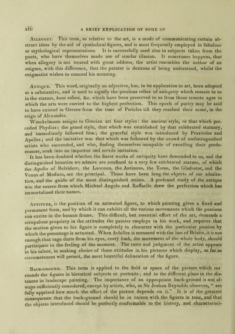 Allegory. This term, as relative to the art, is a mode of communicating certain ab- stract ideas by the aid of symbolical figures, and is most frequently employed in fabulous or mythological representations. It is successfully used also in subjects taken from the poets, who have themselves made use of similar illusion. It sometimes happens, that when allegory is not treated with great address, the artist resembles the author of an enigma, with this difference, that the painter is desirous of being understood, whilst the enigmatist wishes to conceal his meaning. Antique. This word, originally an adjective, has, in its application to art, been adopted as a substantive, and is used to signify the precious relics of antiquity which remain to us in the statues, bassi relievi, &c. which have been preserved to us from those remote ages in which the arts were carried to the highest perfection. This epoch of purity may be said to have existed in Greece from the time of Pericles till they reached their acme, in the reign of Alexander. Winckelmann assigns to Grecian art four styles: the ancient style, or that which pre- ceded Phydias; the grand style, that which was established by that celebrated statuary, and immediately followed him; the graceful style was introduced by Praxiteles and Apelles; and the imitative was that which was followed by the crowd of undistinguished artists who succeeded, and who, finding themselves incapable of excelling their prede- cessors, sunk into an impotent and servile imitation. It has been doubted whether the finest works of antiquity have descended to us, and the distinguished beauties we admire are confined to a very few celebrated statues, of which the Apollo of Belvidere, the Laocoon, the Antinous, the Torso, the Gladiator, and the Venus of Medicis, are the principal. These have been long the objects of our admira- tion, and the guide of the most distinguished artists. A profound study of the antique was the source from which Michael Angelo and Raffaelle drew the perfection which has immortalized their names. Attitude, is the position of an animated figure, to which painting gives a fixed and permanent form, and by which it can exhibit all the various movements which the passions can excite in the human frame. This difficult, but essential effort of the art, demands a scrupulous propriety in the attitudes the painter employs in his work, and requires that the motion given to his figure is completely in character with the particular passion by which the personage is actuated. When Achilles is menaced with the loss of Briseis, it is not enough that rage darts from his eyes, every limb, the movement of the whole body, should participate in the feeling of the moment. The taste and judgment of the artist appears in his talent, in making choice of those attitudes in his pictures which display, as fams circumstances will permit, the most beautiful delineation of the figure. Back-ground. This term is applied to the field or space of the picture which sur rounds the figures in historical subjects or portraits; and to the different plans in the dis- tances in landscape painting. The importance of an appropriate back-ground is not al- ways sufficiently considered, except by artists, who, as Sir Joshua Reynolds observes, “ are fully apprised how much the effect of the picture depends on it.” It is of the greatest consequence that the back-ground should be in unison with the figures in tone, and that the objects introduced should be perfectly conformable to the history, and characterigti-