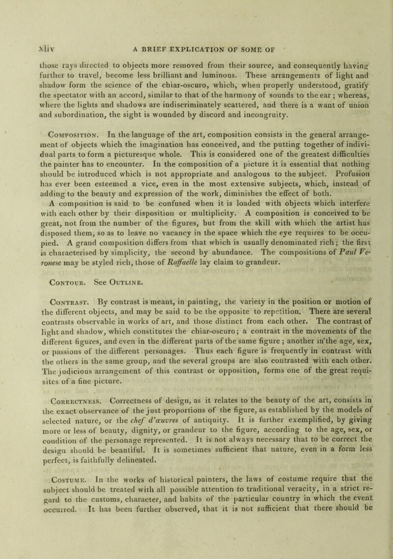 those rays directed to objects more removed from their source, and consequently having further to travel, become less brilliant and luminous. These arrangements of light and shadow form the science of the chiar-oscuro, which, when properly understood, gratify the spectator with an accord, similar to that of the harmony of sounds to the ear ; whereas, where the lights and shadows are indiscriminately scattered, and there is a want of union and subordination, the sight is wounded by discord and incongruity. Composition. In the language of the art, composition consists in the general arrange- ment of objects which the imagination has conceived, and the putting together of indivi- dual parts to form a picturesque whole. This is considered one of the greatest difficulties the painter has to encounter. In the composition of a picture it is essential that nothing should be introduced which is not appropriate and analogous to the subject. Profusion has ever been esteemed a vice, even in the most extensive subjects, which, instead of adding to the beauty and expression of the work, diminishes the effect of both. A composition is said to be confused when it is loaded with objects which interfere with each other by their disposition or multiplicity. A composition is conceived to be great, not from the number of the figures, but from the skill with which the artist has disposed them, so as to leave no vacancy in the space which the eye requires to be occu- pied. A grand composition differs from that which is usually denominated rich; the first is characterised by simplicity, the second by abundance. The compositions of Paul Ve- ronese may be styled rich, those of Raffaelle lay claim to grandeur. Contour. See Outline. Contrast. By contrast is meant, in painting, the variety in the position or motion of the different objects, and may be said to be the opposite to repetition. There are several contrasts observable in works of art, and those distinct from each other. The contrast of light and shadow, which constitutes the chiar-oscuro; a contrast in the movements of the different figures, and even in the different parts of the same figure ; another in'the age, sex, or passions of the different personages. Thus each figure is frequently in contrast with the others in the same group, and the several groups are also contrasted with each other. The judicious arrangement of this contrast or opposition, forms one of the great requi- sites of a fine picture. Correctness. Correctness of design, as it relates to the beauty of the art, consists in the exact observance of the just proportions of the figure, as established by the models of selected nature, or the chef d’oeuvres of antiquity. It is further exemplified, by giving more or less of beauty, dignity, or grandeur to the figure, according to the age, sex, or condition of the personage represented. It is not always necessary that to be correct the design should be beautiful, it is sometimes sufficient that nature, even in a form less perfect, is faithfully delineated. Costume. In the works of historical painters, the laws of costume require that the subject should be treated with all possible attention to traditional veracity, in a strict re- gard to the customs, character, and habits of the particular country in which the event occurred. It has been further observed, that it is not sufficient that there should be