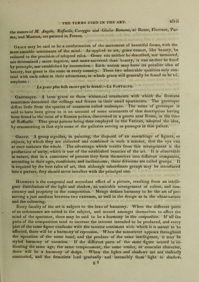 the names of M. Angelo, Rafaelle, Coreggio and Giulio Romano, at Rome, Florence, Par- ma, and Mantua, are painted in Fresco. Grace may be said to be a conformation of the movement of beautiful forms, with the most amiable sentiments of the mind. As applied to art, grace cannot, like beauty, be reduced to the precision of adopted rule?. Grace can neither be described, nor measured, nor determined ; more fugitive, and more universal than beauty, it can neither be fixed by principle, nor established by conventions; Eadh nation may have its peculiar idea of beauty, but grace is the same in every country. These two admirable qualities only con- tend with each other in their attractions, in which grace will generally be found to be tri. umphant: : 1 ■ yi ’' ' '‘ La grace plus belle encore que la beaute.—La Fontaine. Grotesque. A term given to those whimsical ornaments with which' the Romans sometimes decorated the ceilings and friezes in their small apartments. The grotesque differs little from the species of ornament called arabesque. The name of grotesque is said to have been given to it on account of some ornaments of that description having been found in the ruins of a Roman palace, discovered in a grotto near Rome, in the time of Raffaelle. That great painter being then employed in the Vatican, adopted the idea, by ornamenting in that style some of the galleries serving as passages in that palace. Group. A group signifies, in painting, the disposal of an assemblage of figures, or objects, by which they are collected and combined in such a manner, that the eye can at once embrace the whole. The advantage which results from this arrangement is the production of unity, which is one of the established beauties of the art. It is observable in nature, that in a concourse of persons they form themselves into different companies, according to their ages, conditions, and inclinations ; these divisions are called groups. It is required by the best rules of art, that although subordinate groups may be introduced into a picture, they should never interfere with the principal one. Harmony is the congenial and accordant effect of a picture, resulting from an intelli- gent distribution of the light and shadow, an amicable arrangement of colour, and con- sistency and propriety in the composition. Mengs defines harmony to be the art of pre- serving a just medium between two extremes, as well in the design as in the chiar-oscuro and the colouring. Every faculty of the art is subject to the laws of harmony. When the different parts of an ordonnance are suited to the subject, and accord amongst themselves to affect the mind of the spectator, there may be said to be a harmony in the composition. If all the parts of the composition tend to increase the interest intended to be produced, and every part of the same figure conforms with the interior sentiment with which it is meant to be affected, there will be a harmony of expression. When the manoeuvre appears throughout the operation of the same hand, and the produce of the same intelligence, it may be styled harmony of execution. If the different parts of the same figure accord in in- dicating the same age, the same temperament, the same tender, or muscular character, there will be a harmony of design. When the lights and shadows are not violently contrasted, and the demitints lead gradually and insensibly from light to shadow^ g 2