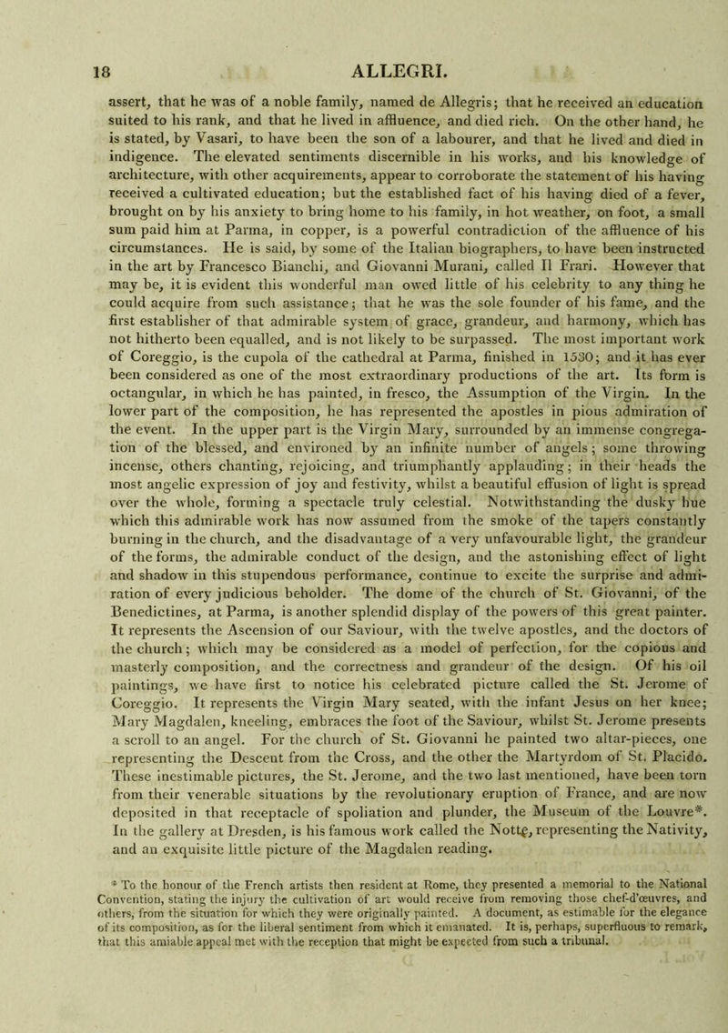 assert, that he was of a noble family, named de Allegris; that he received an education suited to his rank, and that he lived in affluence, and died rich. On the other hand, he is stated, by Vasari, to have been the son of a labourer, and that he lived and died in indigence. The elevated sentiments discernible in his works, and his knowledge of architecture, with other acquirements, appear to corroborate the statement of his having received a cultivated education; but the established fact of his having died of a fever, brought on by his anxiety to bring home to his family, in hot weather, on foot, a small sum paid him at Parma, in copper, is a powerful contradiction of the affluence of his circumstances. He is said, by some of the Italian biographers, to have been instructed in the art by Francesco Bianchi, and Giovanni Murani, called II Frari. However that may be, it is evident this wonderful man owed little of his celebrity to any thing he could acquire from such assistance; that he was the sole founder of his fame, and the first establisher of that admirable system of grace, grandeur, and harmony, which has not hitherto been equalled, and is not likely to be surpassed. The most important work of Coreggio, is the cupola of the cathedral at Parma, finished in 1530; and it has ever been considered as one of the most extraordinary productions of the art. Its form is octangular, in which he has painted, in fresco, the Assumption of the Virgin. In the lower part of the composition, he has represented the apostles in pious admiration of the event. In the upper part is the Virgin Mary, surrounded by an immense congrega- tion of the blessed, and environed by an infinite number of angels; some throwing incense, others chanting, rejoicing, and triumphantly applauding; in their heads the most angelic expression of joy and festivity, whilst a beautiful effusion of light is spread over the whole, forming a spectacle truly celestial. Notwithstanding the dusky hue which this admirable work has now assumed from the smoke of the tapers constantly burning in the church, and the disadvantage of a very unfavourable light, the grandeur of the forms, the admirable conduct of the design, and the astonishing effect of light and shadow in this stupendous performance, continue to excite the surprise and admi- ration of every judicious beholder. The dome of the church of St. Giovanni, of the Benedictines, at Parma, is another splendid display of the powers of this great painter. It represents the Ascension of our Saviour, with the twelve apostles, and the doctors of the church; which may be considered as a model of perfection, for the copious and masterly composition, and the correctness and grandeur of the design. Of his oil paintings, we have first to notice his celebrated picture called the St. Jerome of Coreggio. It represents the Virgin Mary seated, with the infant Jesus on her knee; Mary Magdalen, kneeling, embraces the foot of the Saviour, whilst St. Jerome presents a scroll to an angel. For the church of St. Giovanni he painted two altar-pieces, one representing the Descent from the Cross, and the other the Martyrdom of St. Placido. These inestimable pictures, the St. Jerome, and the two last mentioned, have been tom from their venerable situations by the revolutionary eruption of France, and are now deposited in that receptacle of spoliation and plunder, the Museum of the Louvre*. In the gallery at Dresden, is his famous work called the Nott£, representing the Nativity, and an exquisite little picture of the Magdalen reading. * To the honour of the French artists then resident at Rome, they presented a memorial to the National Convention, stating the injury the cultivation of art would receive from removing those chef-d’eeuvres, and others, from the situation for which they were originally painted. A document, as estimable for the elegance of its composition, as for the liberal sentiment from which it emanated. It is, perhaps, superfluous to remark, that this amiable appeal met with the reception that might be expected from such a tribunal.